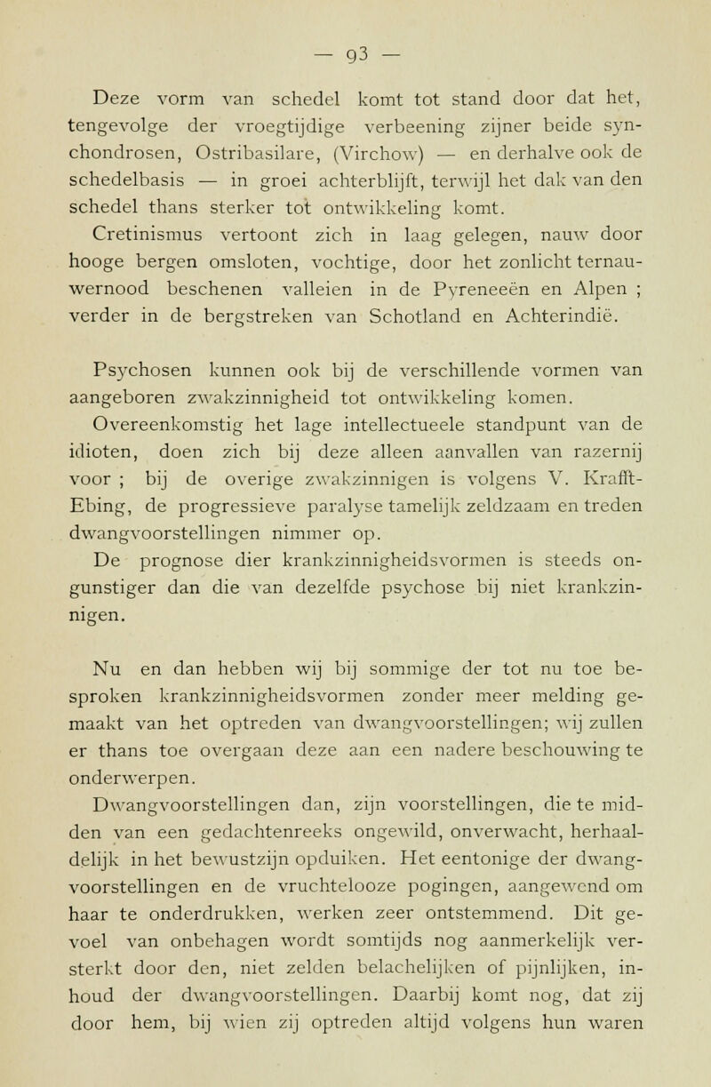 Deze vorm van schedel komt tot stand door dat het, tengevolge der vroegtijdige verbeening zijner beide syn- chondrosen, Ostribasilare, (Virchow) — en derhalve ook de schedelbasis — in groei achterblijft, terwijl het dak van den schedel thans sterker tot ontwikkeling komt. Cretinismus vertoont zich in laag gelegen, nauw door hooge bergen omsloten, vochtige, door het zonlicht ternau- wernood beschenen valleien in de Pyreneeën en Alpen ; verder in de bergstreken van Schotland en Achterindië. Psychosen kunnen ook bij de verschillende vormen van aangeboren zwakzinnigheid tot ontwikkeling komen. Overeenkomstig het lage intellectueele standpunt van de idioten, doen zich bij deze alleen aanvallen van razernij voor ; bij de overige zwakzinnigen is volgens V. Krafft- Ebing, de progressieve paralyse tamelijk zeldzaam en treden dwangvoorstellingen nimmer op. De prognose dier krankzinnigheidsvormen is steeds on- gunstiger dan die van dezelfde psychose bij niet krankzin- Nu en dan hebben wij bij sommige der tot nu toe be- sproken krankzinnigheidsvormen zonder meer melding ge- maakt van het optreden van dwangvoorstellingen; wij zullen er thans toe overgaan deze aan een nadere beschouwing te onderwerpen. Dwangvoorstellingen dan, zijn voorstellingen, die te mid- den van een gedachtenreeks ongewild, onverwacht, herhaal- delijk in het bewustzijn opduiken. Het eentonige der dwang- voorstellingen en de vruchtelooze pogingen, aangewend om haar te onderdrukken, werken zeer ontstemmend. Dit ge- voel van onbehagen wordt somtijds nog aanmerkelijk ver- sterkt door den, niet zelden belachelijken of pijnlijken, in- houd der dwangvoorstellingen. Daarbij komt nog, dat zij door hem, bij wien zij optreden altijd volgens hun waren