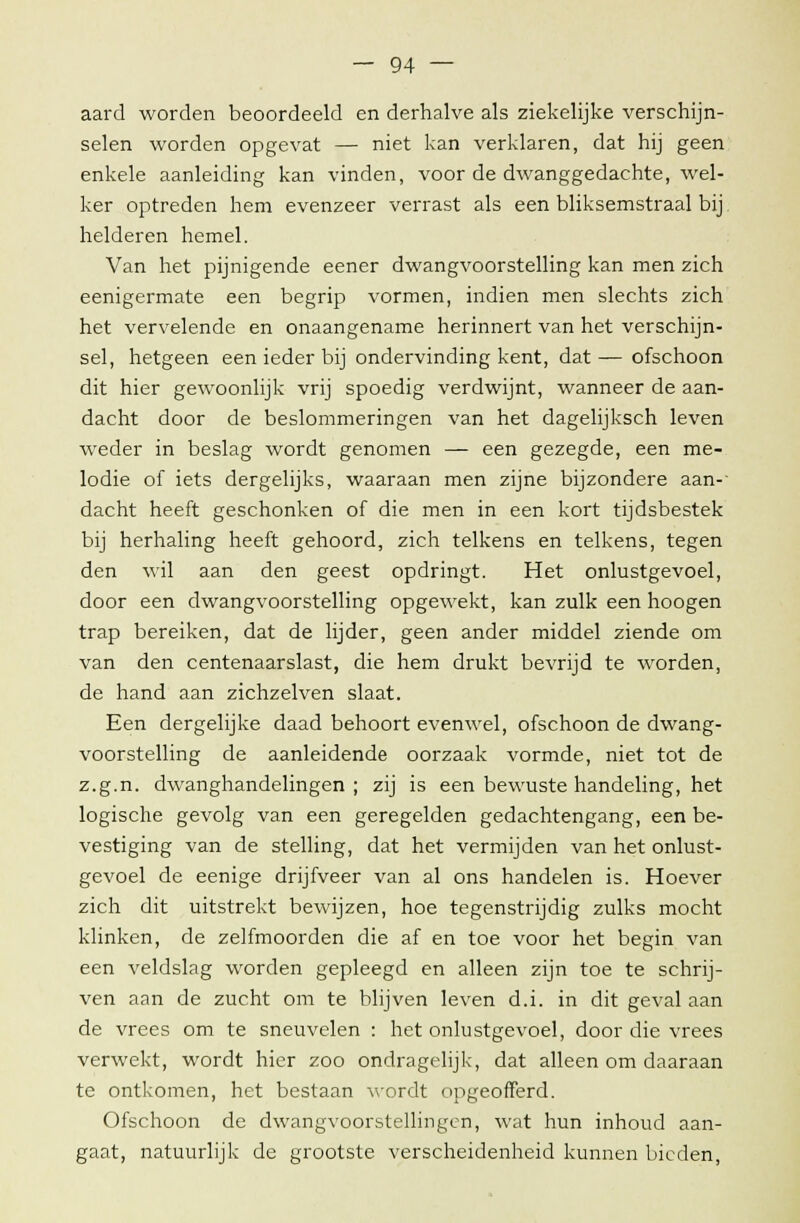 aard worden beoordeeld en derhalve als ziekelijke verschijn- selen worden opgevat — niet kan verklaren, dat hij geen enkele aanleiding kan vinden, voor de dwanggedachte, wel- ker optreden hem evenzeer verrast als een bliksemstraal bij helderen hemel. Van het pijnigende eener dwangvoorstelling kan men zich eenigermate een begrip vormen, indien men slechts zich het vervelende en onaangename herinnert van het verschijn- sel, hetgeen een ieder bij ondervinding kent, dat — ofschoon dit hier gewoonlijk vrij spoedig verdwijnt, wanneer de aan- dacht door de beslommeringen van het dagelijksch leven weder in beslag wordt genomen — een gezegde, een me- lodie of iets dergelijks, waaraan men zijne bijzondere aan- dacht heeft geschonken of die men in een kort tijdsbestek bij herhaling heeft gehoord, zich telkens en telkens, tegen den wil aan den geest opdringt. Het onlustgevoel, door een dwangvoorstelling opgewekt, kan zulk een hoogen trap bereiken, dat de lijder, geen ander middel ziende om van den centenaarslast, die hem drukt bevrijd te worden, de hand aan zichzelven slaat. Een dergelijke daad behoort evenwel, ofschoon de dwang- voorstelling de aanleidende oorzaak vormde, niet tot de z.g.n. dwanghandelingen; zij is een bewuste handeling, het logische gevolg van een geregelden gedachtengang, een be- vestiging van de stelling, dat het vermijden van het onlust- gevoel de eenige drijfveer van al ons handelen is. Hoever zich dit uitstrekt bewijzen, hoe tegenstrijdig zulks mocht klinken, de zelfmoorden die af en toe voor het begin van een veldslag worden gepleegd en alleen zijn toe te schrij- ven aan de zucht om te blijven leven d.i. in dit geval aan de vrees om te sneuvelen : het onlustgevoel, door die vrees verwekt, wordt hier zoo ondragelijk, dat alleen om daaraan te ontkomen, het bestaan wordt opgeofferd. Ofschoon de dwangvoorstellingen, wat hun inhoud aan- gaat, natuurlijk de grootste verscheidenheid kunnen bieden,