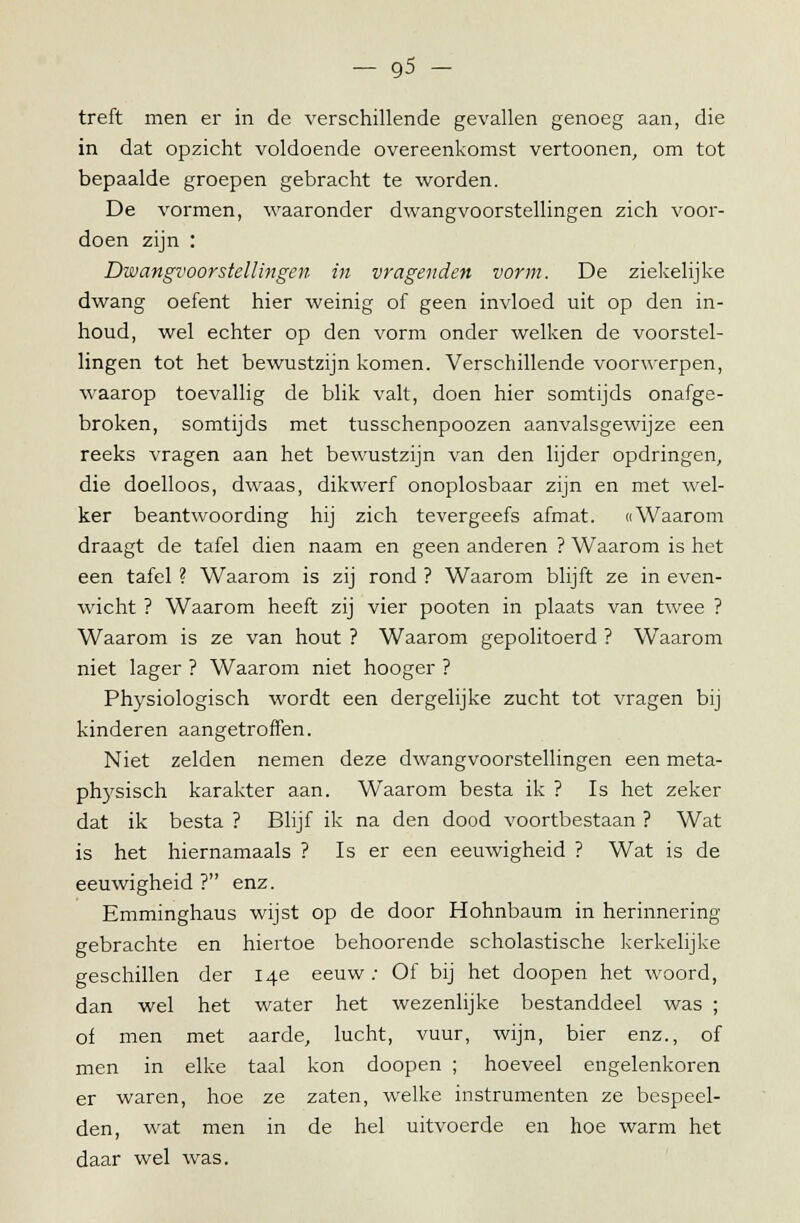treft men er in de verschillende gevallen genoeg aan, die in dat opzicht voldoende overeenkomst vertoonen, om tot bepaalde groepen gebracht te worden. De vormen, waaronder dwangvoorstellingen zich voor- doen zijn : Dwangvoorstellingen in vragenden vorm. De ziekelijke dwang oefent hier weinig of geen invloed uit op den in- houd, wel echter op den vorm onder welken de voorstel- lingen tot het bewustzijn komen. Verschillende voorwerpen, waarop toevallig de blik valt, doen hier somtijds onafge- broken, somtijds met tusschenpoozen aanvalsgewijze een reeks vragen aan het bewustzijn van den lijder opdringen, die doelloos, dwaas, dikwerf onoplosbaar zijn en met wel- ker beantwoording hij zich tevergeefs afmat. «Waarom draagt de tafel dien naam en geen anderen ? Waarom is het een tafel ? Waarom is zij rond ? Waarom blijft ze in even- wacht ? Waarom heeft zij vier pooten in plaats van twee ? Waarom is ze van hout ? Waarom gepolitoerd ? Waarom niet lager ? Waarom niet hooger ? Physiologisch wordt een dergelijke zucht tot vragen bij kinderen aangetroffen. Niet zelden nemen deze dwangvoorstellingen een meta- physisch karakter aan. Waarom besta ik ? Is het zeker dat ik besta ? Blijf ik na den dood voortbestaan ? Wat is het hiernamaals ? Is er een eeuwigheid ? Wat is de eeuwigheid ? enz. Emminghaus wijst op de door Hohnbaum in herinnering gebrachte en hiertoe behoorende scholastische kerkelijke geschillen der 14e eeuw; Of bij het doopen het woord, dan wel het water het wezenlijke bestanddeel was ; of men met aarde, lucht, vuur, wijn, bier enz., of men in elke taal kon doopen ; hoeveel engelenkoren er waren, hoe ze zaten, welke instrumenten ze bespeel- den, wat men in de hel uitvoerde en hoe warm het daar wel was.
