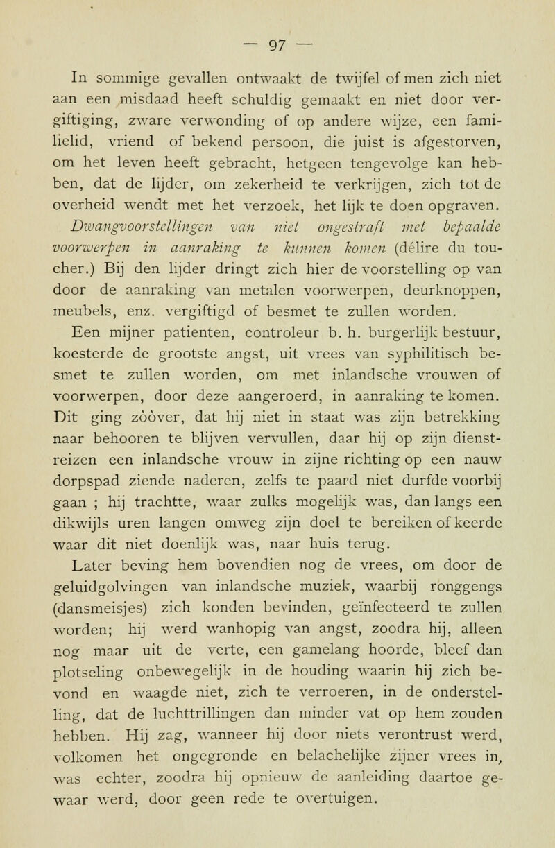 In sommige gevallen ontwaakt de twijfel of men zich niet aan een misdaad heeft schuldig gemaakt en niet door ver- giftiging, zware verwonding of op andere wijze, een fami- lielid, vriend of bekend persoon, die juist is afgestorven, om het leven heeft gebracht, hetgeen tengevolge kan heb- ben, dat de lijder, om zekerheid te verkrijgen, zich tot de overheid wendt met het verzoek, het lijk te doen opgraven. Dwangvoorstellingen van niet ongestraft niet bepaalde voorwerpen in aanraking te kunnen komen (délire du tou- cher.) Bij den lijder dringt zich hier de voorstelling op van door de aanraking van metalen voorwerpen, deurknoppen, meubels, enz. vergiftigd of besmet te zullen worden. Een mijner patiënten, controleur b. h. burgerlijk bestuur, koesterde de grootste angst, uit vrees van syphilitisch be- smet te zullen worden, om met inlandsche vrouwen of voorwerpen, door deze aangeroerd, in aanraking te komen. Dit ging zoover, dat hij niet in staat was zijn betrekking naar behooren te blijven vervullen, daar hij op zijn dienst- reizen een inlandsche vrouw in zijne richting op een nauw dorpspad ziende naderen, zelfs te paard niet durfde voorbij gaan ; hij trachtte, waar zulks mogelijk was, dan langs een dikwijls uren langen omweg zijn doel te bereiken of keerde waar dit niet doenlijk was, naar huis terug. Later beving hem bovendien nog de vrees, om door de geluidgolvingen van inlandsche muziek, waarbij ronggengs (dansmeisjes) zich konden bevinden, geïnfecteerd te zullen worden; hij werd wanhopig van angst, zoodra hij, alleen nog maar uit de verte, een gamelang hoorde, bleef dan plotseling onbewegelijk in de houding waarin hij zich be- vond en waagde niet, zich te verroeren, in de onderstel- ling, dat de luchttrillingen dan minder vat op hem zouden hebben. Hij zag, wanneer hij door niets verontrust werd, volkomen het ongegronde en belachelijke zijner vrees in, was echter, zoodra hij opnieuw de aanleiding daartoe ge- waar werd, door geen rede te overtuigen.