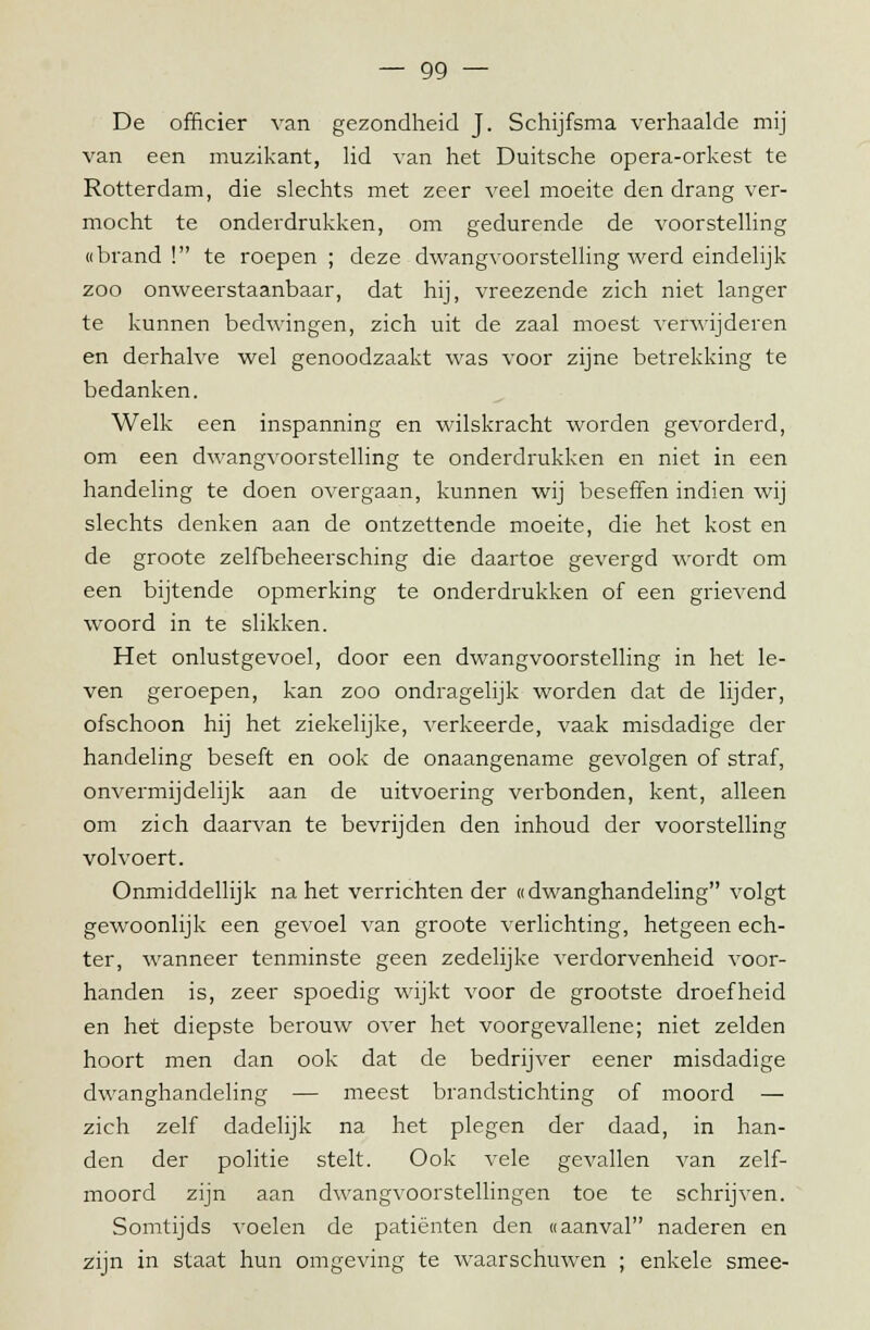 De officier van gezondheid J. Schijfsma verhaalde mij van een muzikant, lid van het Duitsche opera-orkest te Rotterdam, die slechts met zeer veel moeite den drang ver- mocht te onderdrukken, om gedurende de voorstelling «brand! te roepen ; deze dwangvoorstelling werd eindelijk- zoo onweerstaanbaar, dat hij, vreezende zich niet langer te kunnen bedwingen, zich uit de zaal moest verwijderen en derhalve wel genoodzaakt was voor zijne betrekking te bedanken. Welk een inspanning en wilskracht worden gevorderd, om een dwangvoorstelling te onderdrukken en niet in een handeling te doen overgaan, kunnen wij beseffen indien wij slechts denken aan de ontzettende moeite, die het kost en de groote zelfbeheersching die daartoe gevergd wordt om een bijtende opmerking te onderdrukken of een grievend woord in te slikken. Het onlustgevoel, door een dwangvoorstelling in het le- ven geroepen, kan zoo ondragelijk worden dat de lijder, ofschoon hij het ziekelijke, verkeerde, vaak misdadige der handeling beseft en ook de onaangename gevolgen of straf, onvermijdelijk aan de uitvoering verbonden, kent, alleen om zich daarvan te bevrijden den inhoud der voorstelling volvoert. Onmiddellijk na het verrichten der «dwanghandeling volgt gewoonlijk een gevoel van groote verlichting, hetgeen ech- ter, wanneer tenminste geen zedelijke verdorvenheid Aroor- handen is, zeer spoedig wijkt voor de grootste droefheid en het diepste berouw over het voorgevallene; niet zelden hoort men dan ook dat de bedrijver eener misdadige dwanghandeling — meest brandstichting of moord — zich zelf dadelijk na het plegen der daad, in han- den der politie stelt. Ook vele gevallen van zelf- moord zijn aan dwangvoorstellingen toe te schrijven. Somtijds voelen de patiënten den «aanval naderen en zijn in staat hun omgeving te waarschuwen ; enkele smee-