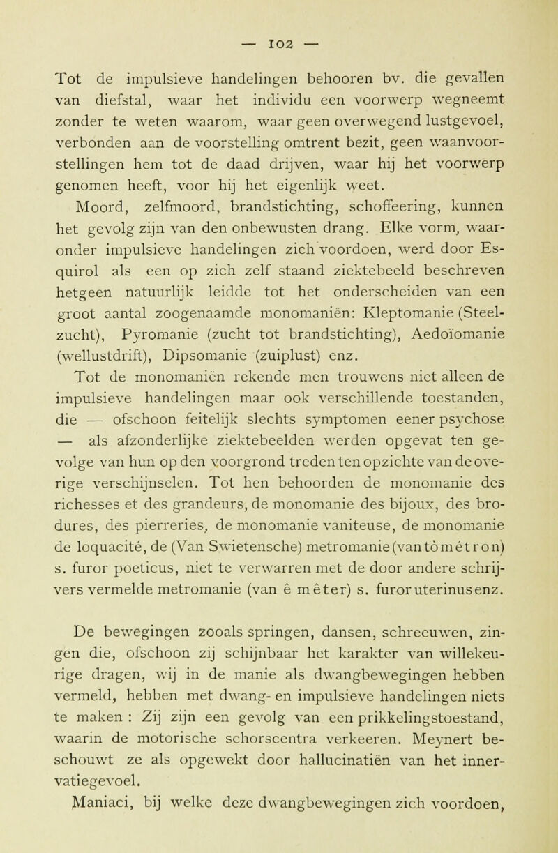 Tot de impulsieve handelingen behooren bv. die gevallen van diefstal, waar het individu een voorwerp wegneemt zonder te weten waarom, waar geen overwegend lustgevoel, verbonden aan de voorstelling omtrent bezit, geen waanvoor- stellingen hem tot de daad drijven, waar hij het voorwerp genomen heeft, voor hij het eigenlijk weet. Moord, zelfmoord, brandstichting, schoffeering, kunnen het gevolg zijn van den onbewusten drang. Elke vorm, waar- onder impulsieve handelingen zich voordoen, werd door Es- quirol als een op zich zelf staand ziektebeeld beschreven hetgeen natuurlijk leidde tot het onderscheiden van een groot aantal zoogenaamde monomaniën: Kleptomanie (Steel- zucht), Pyromanie (zucht tot brandstichting), Aedoïomanie (wellustdrift), Dipsomanie (zuiplust) enz. Tot de monomaniën rekende men trouwens niet alleen de impulsieve handelingen maar ook verschillende toestanden, die — ofschoon feitelijk slechts symptomen eener psychose — als afzonderlijke ziektebeelden werden opgevat ten ge- volge van hun op den voorgrond treden ten opzichte van de ove- rige verschijnselen. Tot hen behoorden de monomanie des richesses et des grandeurs, de monomanie des bijoux, des bro- dures, des pierreries, de monomanie vaniteuse, de monomanie de loquacité, de (Van Swietensche) metromanie(vantömétron) s. furor poeticus, niet te verwarren met de door andere schrij- vers vermelde metromanie (van ê meter) s. furoruterinusenz. De bewegingen zooals springen, dansen, schreeuwen, zin- gen die, ofschoon zij schijnbaar het karakter van willekeu- rige dragen, wij in de manie als dwangbewegingen hebben vermeld, hebben met dwang- en impulsieve handelingen niets te maken : Zij zijn een gevolg van een prikkelingstoestand, waarin de motorische schorscentra verkeeren. Meynert be- schouwt ze als opgewekt door hallucinatiën van het inner- vatiegevoel. Maniaci, bij welke deze dwangbewegingen zich voordoen,