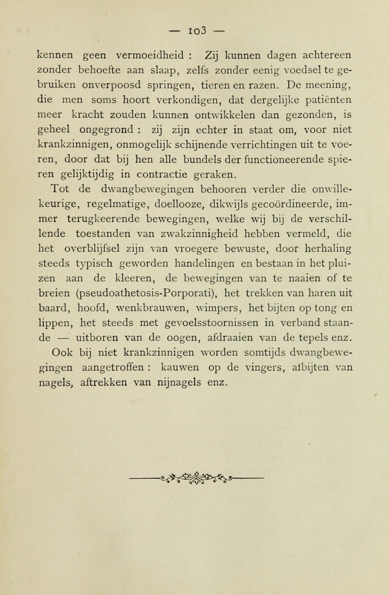 kennen geen vermoeidheid : Zij kunnen dagen achtereen zonder behoefte aan slaap, zelfs zonder eenig voedsel te ge- bruiken onverpoosd springen, tieren en razen. De meening, die men soms hoort verkondigen, dat dergelijke patiënten meer kracht zouden kunnen ontwikkelen dan gezonden, is geheel ongegrond : zij zijn echter in staat om, voor niet krankzinnigen, onmogelijk schijnende verrichtingen uit te voe- ren, door dat bij hen alle bundels der functioneerende spie- ren gelijktijdig in contractie geraken. Tot de dwangbewegingen behooren verder die onwille- keurige, regelmatige, doellooze, dikwijls gecoördineerde, im- mer terugkeerende bewegingen, welke wij bij de verschil- lende toestanden van zwakzinnigheid hebben vermeld, die het overblijfsel zijn van vroegere bewuste, door herhaling steeds typisch geworden handelingen en bestaan in het plui- zen aan de kleeren, de bewegingen van te naaien of te breien (pseudoathetosis-Porporati), het trekken van haren uit baard, hoofd, wenkbrauwen, wimpers, het bijten op tong en lippen, het steeds met gevoelsstoornissen in verband staan- de — uitboren van de oogen, afdraaien van de tepels enz. Ook bij niet krankzinnigen worden somtijds dwangbewe- gingen aangetroffen : kauwen op de vingers, atbijten van nagels, aftrekken van nijnagels enz. -^M#^v>-