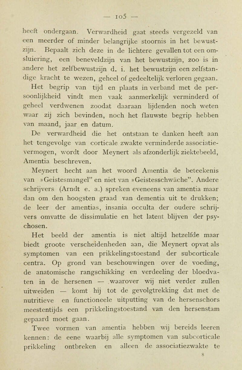 heeft ondergaan. Verwardheid gaat steeds vergezeld van een meerder of minder belangrijke stoornis in het bewust- zijn. Bepaalt zich deze in de lichtere gevallen tot een om- sluiering, een beneveldzijn van het bewustzijn, zoo is in andere het zelfbewustzijn d. i. het bewustzijn een zelfstan- dige kracht te wezen, geheel of gedeeltelijk verloren gegaan. Het begrip van tijd en plaats in verband met de per- soonlijkheid vindt men vaak aanmerkelijk verminderd of geheel verdwenen zoodat daaraan lijdenden noch weten waar zij zich bevinden, noch het flauwste begrip hebben van maand, jaar en datum. De verwardheid die het ontstaan te danken heeft aan het tengevolge van corticale zwakte verminderde associatie- vermogen, wordt door Meynert als afzonderlijk ziektebeeld, Amentia beschreven. Meynert hecht aan het woord Amentia de beteekenis van «Geistesmangel en niet van nGeistesschwache. Andere schrijvers (Arndt e. a.) spreken eveneens van amentia maar dan om den hoogsten graad van dementia uit te drukken; de leer der amentias, insania occulta der oudere schrij- vers omvatte de dissimulatie en het latent blijven der psy- chosen. Het beeld der amentia is niet altijd hetzelfde maar biedt groote verscheidenheden aan, die Meynert opvat als symptomen van een prikkelingstoestand der subcorticale centra. Op grond van beschouwingen over de voeding, de anatomische rangschikking en verdeeling der bloedva- ten in de hersenen — .waarover wij niet verder zullen uitweiden — komt hij tot de gevolgtrekking dat met de nutritieve en functioneele uitputting van de hersenschors meestentijds een prikkelingstoestand van den hersenstam gepaard moet gaan. Twee vormen van amentia hebben wij bereids leeren kennen: de eene waarbij alle symptomen van subcorticale prikkeling ontbreken en alleen de associatiezwakte te