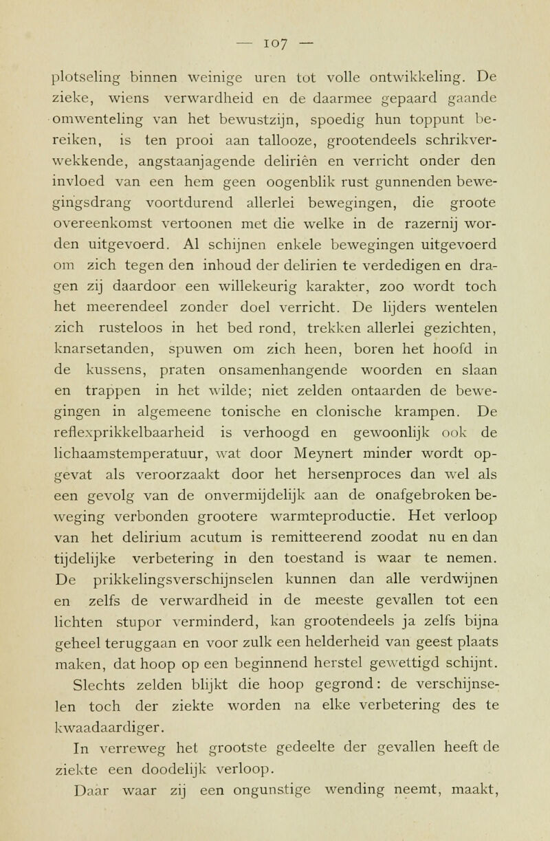 plotseling binnen weinige uren tot volle ontwikkeling. De zieke, wiens verwardheid en de daarmee gepaard gaande omwenteling van het bewustzijn, spoedig hun toppunt be- reiken, is ten prooi aan tallooze, grootendeels schrikver- wekkende, angstaanjagende deliriên en verricht onder den invloed van een hem geen oogenblik rust gunnenden bewe- gingsdrang voortdurend allerlei bewegingen, die groote overeenkomst vertoonen met die welke in de razernij wor- den uitgevoerd. Al schijnen enkele bewegingen uitgevoerd om zich tegen den inhoud der deliriên te verdedigen en dra- gen zij daardoor een willekeurig karakter, zoo wordt toch het meerendeel zonder doel verricht. De lijders wentelen zich rusteloos in het bed rond, trekken allerlei gezichten, knarsetanden, spuwen om zich heen, boren het hoofd in de kussens, praten onsamenhangende woorden en slaan en trappen in het wilde; niet zelden ontaarden de bewe- gingen in algemeene tonische en clonische krampen. De reflexprikkelbaarheid is verhoogd en gewoonlijk ook de lichaamstemperatuur, wat door Meynert minder wordt op- gevat als veroorzaakt door het hersenproces dan wel als een gevolg van de onvermijdelijk aan de onafgebroken be- weging verbonden grootere warmteproductie. Het verloop van het delirium acutum is remitteerend zoodat nu en dan tijdelijke verbetering in den toestand is waar te nemen. De prikkelingsverschijnselen kunnen dan alle verdwijnen en zelfs de verwardheid in de meeste gevallen tot een lichten stupor verminderd, kan grootendeels ja zelfs bijna geheel teruggaan en voor zulk een helderheid van geest plaats maken, dat hoop op een beginnend herstel gewettigd schijnt. Slechts zelden blijkt die hoop gegrond: de verschijnse- len toch der ziekte worden na elke verbetering des te kwaadaardiger. In verreweg het grootste gedeelte der gevallen heeft de ziekte een doodelijk verloop. Daar waar zij een ongunstige wending neemt, maakt,