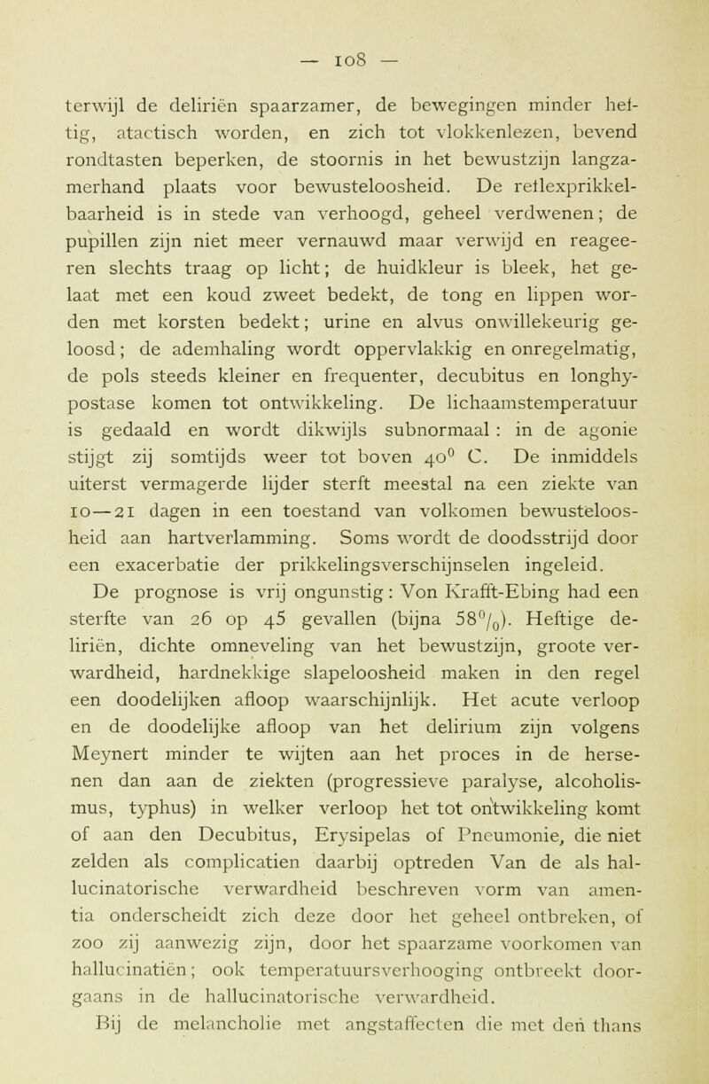 terwijl de deliriën spaarzamer, de bewegingen minder hef- tig, atactisch worden, en zich tot vlokkenlezen, bevend rondtasten beperken, de stoornis in het bewustzijn langza- merhand plaats voor bewusteloosheid. De reilexprikkel- baarheid is in stede van verhoogd, geheel verdwenen; de pupillen zijn niet meer vernauwd maar verwijd en reagee- ren slechts traag op licht; de huidkleur is bleek, het ge- laat met een koud zweet bedekt, de tong en lippen wor- den met korsten bedekt; urine en alvus onwillekeurig ge- loosd ; de ademhaling wordt oppervlakkig en onregelmatig, de pols steeds kleiner en frequenter, decubitus en longhy- postase komen tot ontwikkeling. De lichaamstemperatuur is gedaald en wordt dikwijls subnormaal : in de agonie stijgt zij somtijds weer tot boven 400 C. De inmiddels uiterst vermagerde lijder sterft meestal na een ziekte van 10 — 21 dagen in een toestand van volkomen bewusteloos- heid aan hartverlamming. Soms wordt de doodsstrijd door een exacerbatie der prikkelingsverschijnselen ingeleid. De prognose is vrij ongunstig: Von Krafft-Ebing had een sterfte van 26 op 45 gevallen (bijna 58°/0). Heftige de- liriën, dichte omneveling van het bewustzijn, groote ver- wardheid, hardnekkige slapeloosheid maken in den regel een doodelijken afloop waarschijnlijk. Het acute verloop en de doodelijke afloop van het delirium zijn volgens Meynert minder te wijten aan het proces in de herse- nen dan aan de ziekten (progressieve paralyse, alcoholis- mus, typhus) in welker verloop het tot ontwikkeling komt of aan den Decubitus, Erysipelas of Pneumonie, die niet zelden als complicatien daarbij optreden Van de als hal- lucinatorische verwardheid beschreven vorm van amen- tia onderscheidt zich deze door het geheel ontbreken, of zoo zij aanwezig zijn, door het spaarzame voorkomen van hallucinatiën; ook temperatuursverhooging ontbreekt door- gaans in de hallucinatorische verwardheid. Bij de melancholie met angstaffecten die met den thans