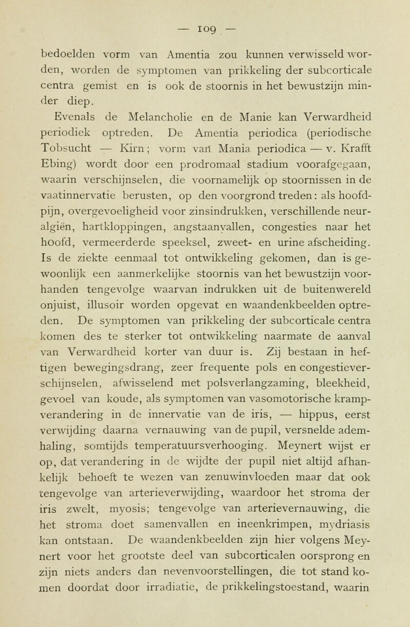 bedoelden vorm van Amentia zou kunnen verwisseld wor- den, worden de symptomen van prikkeling der subcorticale centra gemist en is ook de stoornis in het bewustzijn min- der diep. Evenals de Melancholie en de Manie kan Verwardheid periodiek optreden. De Amentia periodica (periodische Tobsucht — Kirn; vorm vail Mania periodica — v. Krafft Ebing) wordt door een prodromaal stadium voorafgegaan, waarin verschijnselen, die voornamelijk op stoornissen in de vaatinnervatie berusten, op den voorgrond treden: als hoofd- pijn, overgevoeligheid voor zinsindrukken, verschillende neur- algiën, hartkloppingen, angstaanyallen, congesties naar het hoofd, vermeerderde speeksel, zweet- en urine afscheiding. Is de ziekte eenmaal tot ontwikkeling gekomen, dan is ge- woonlijk een aanmerkelijke stoornis van het bewustzijn voor- handen tengevolge waarvan indrukken uit de buitenwereld onjuist, illusoir worden opgevat en waandenkbeelden optre- den. De symptomen van prikkeling der subcorticale centra komen des te sterker tot ontwikkeling naarmate de aanval van Verwardheid korter van duur is. Zij bestaan in hef- tigen bewegingsdrang, zeer frequente pols en congestiever- schijnselen, afwisselend met polsverlangzaming, bleekheid, gevoel van koude, als symptomen van vasomotorische kramp- verandering in de innervatie van de iris, — hippus, eerst verwijding daarna vernauwing van de pupil, versnelde adem- haling, somtijds temperatuursverhooging. Meynert wijst er op, dat verandering in de wijdte der pupil niet altijd afhan- kelijk behoeft te wezen van zenuwinvloeden maar dat ook tengevolge van arterieverwijding, waardoor het stroma der iris zwelt, myosis; tengevolge van arterievernauwing, die het stroma doet samenvallen en ineenkrimpen, mydriasis kan ontstaan. De waandenkbeelden zijn hier volgens Mey- nert voor het grootste deel van subcorticalen oorsprong en zijn niets anders dan nevenvoorstellingen, die tot stand ko- men doordat door irradiatie, de prikkelingstoestand, waarin