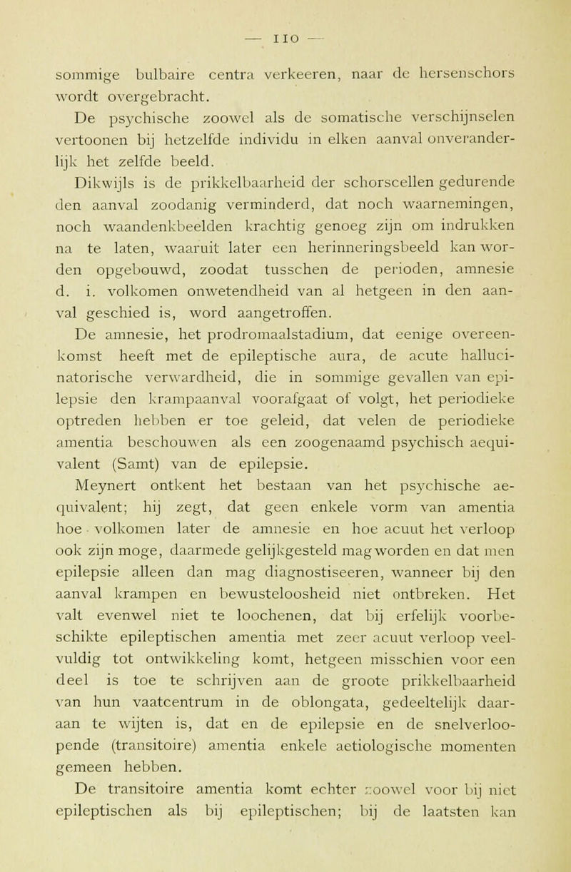 IIO — sommige bulbaire centra verkeeren, naar de hersenschors wordt overgebracht. De psychische zoowel als de somatische verschijnselen vertoonen bij hetzelfde individu in eiken aanval onverander- lijk het zelfde beeld. Dikwijls is de prikkelbaarheid der schorscellen gedurende den aanval zoodanig verminderd, dat noch waarnemingen, noch waandenkbeelden krachtig genoeg zijn om indrukken na te laten, waaruit later een herinneringsbeeld kan wor- den opgebouwd, zoodat tusschen de perioden, amnesie d. i. volkomen onwetendheid van al hetgeen in den aan- val geschied is, word aangetroffen. De amnesie, het prodromaalstadium, dat eenige overeen- komst heeft met de epileptische aura, de acute halluci- natorische verwardheid, die in sommige gevallen van epi- lepsie den krampaanval voorafgaat of volgt, het periodieke optreden hebben er toe geleid, dat velen de periodieke amentia beschouwen als een zoogenaamd psychisch aequi- valent (Samt) van de epilepsie. Meynert ontkent het bestaan van het psychische ae- quivalent; hij zegt, dat geen enkele vorm van amentia hoe volkomen later de amnesie en hoe acuut het verloop ook zijn moge, daarmede gelijkgesteld magworden en dat men epilepsie alleen dan mag diagnostiseeren, wanneer bij den aanval krampen en bewusteloosheid niet ontbreken. Het valt evenwel niet te loochenen, dat bij erfelijk voorbe- schikte epileptischen amentia met zeer acuut verloop veel- vuldig tot ontwikkeling komt, hetgeen misschien voor een deel is toe te schrijven aan de groote prikkelbaarheid van hun vaatcentrum in de oblongata, gedeeltelijk daar- aan te wijten is, dat en de epilepsie en de snelverloo- pende (transitoire) amentia enkele aetiologische momenten gemeen hebben. De transitoire amentia komt echter zoowel voor bij niet epileptischen als bij epileptischen; bij de laatsten kan