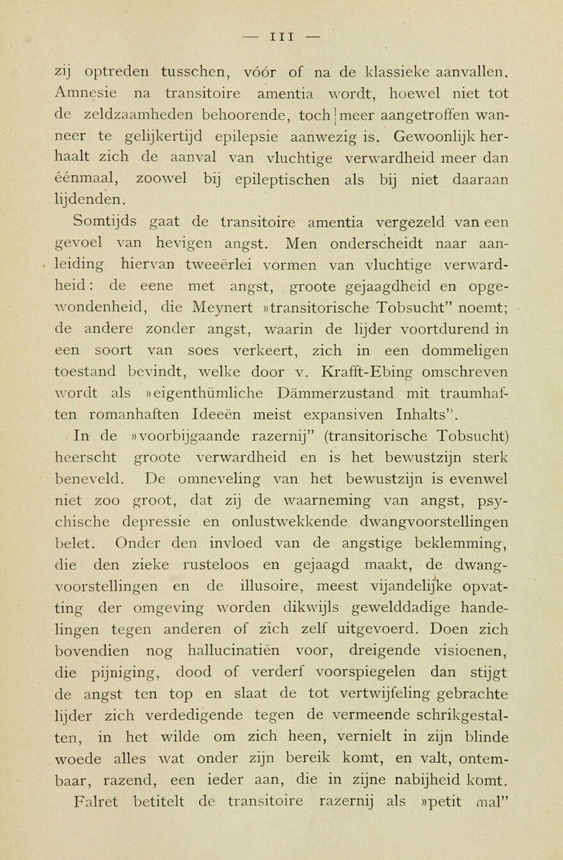zij optreden tusschen, vóór of na de klassieke aanvallen. Amnesie na transitoire amentia wordt, hoewel niet tot de zeldzaamheden behoorende, toch jmeer aangetroffen wan- neer te gelijkertijd epilepsie aanwezig is. Gewoonlijk her- haalt zich de aanval van vluchtige verwardheid meer dan éénmaal, zoowel bij epileptischen als bij niet daaraan lijdenden. Somtijds gaat de transitoire amentia vergezeld van een gevoel van hevigen angst. Men onderscheidt naar aan- leiding hiervan tweeërlei vormen van vluchtige verward- heid : de eene met angst, groote gejaagdheid en opge- wondenheid, die Meynert otransitorische Tobsucht noemt; de andere zonder angst, waarin de lijder voortdurend in een soort van soes verkeert, zich in een dommeligen toestand bevindt, welke door v. Krafft-Ebing omschreven wordt als ueigenthümliche Dammerzustand mit traumhaf- ten romanhaften Ideeën meist expansiven Inhalts. In de «voorbijgaande razernij (transitorische Tobsucht) heerscht groote verwardheid en is het bewustzijn sterk beneveld. De omneveling van het bewustzijn is evenwel niet zoo groot, dat zij de waarneming van angst, psy- chische depressie en onrustwekkende dwangvoorstellingen belet. Onder den invloed van de angstige beklemming, die den zieke rusteloos en gejaagd maakt, de dwang- voorstellingen en de illusoire, meest vijandelijke opvat- ting der omgeving worden dikwijls gewelddadige hande- lingen tegen anderen of zich zelf uitgevoerd. Doen zich bovendien nog hallucinatiën voor, dreigende visioenen, die pijniging, dood of verderf voorspiegelen dan stijgt de angst ten top en slaat de tot vertwijfeling gebrachte lijder zich verdedigende tegen de vermeende schrikgestal- ten, in het wilde om zich heen, vernielt in zijn blinde woede alles wat onder zijn bereik komt, en valt, ontem- baar, razend, een ieder aan, die in zijne nabijheid komt. Falret betitelt de transitoire razernij als npetit mal