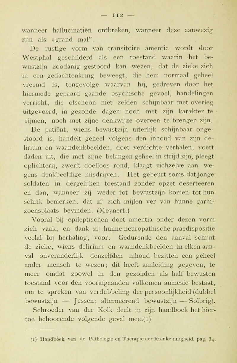 wanneer hallucinatiën ontbreken, wanneer deze aanwezig zijn als «grand mal. De rustige vorm van transitoire amentia wordt door Westphal geschilderd als een toestand waarin het be- wustzijn zoodanig gestoord kan wezen, dat de zieke zich in een gedachtenkring beweegt, die hem normaal geheel vreemd is, tengevolge waarvan hij, gedreven door het hiermede gepaard gaande psychische gevoel, handelingen verricht, die ofschoon niet zelden schijnbaar met overleg uitgevoerd, in gezonde dagen noch met zijn karakter te rijmen, noch met zijne denkwijze overeen te brengen zijn. De patiënt, wiens bewustzijn uiterlijk schijnbaar onge- stoord is, handelt geheel volgens den inhoud van zijn de- lirium en waandenkbeelden, doet verdichte verhalen, voert daden uit, die met zijne belangen geheel in strijd zijn, pleegt oplichterij, zwerft doelloos rond, klaagt zichzelve aan we- gens denkbeeldige misdrijven. Het gebeurt soms dat jonge soldaten in dergelijken toestand zonder opzet deserteeren en dan, wanneer zij weder tot bewustzijn komen tot hun schrik bemerken, dat zij zich mijlen ver van hunne garni- zoensplaats bevinden. (Meynert.) Vooral bij epileptischen doet amentia onder dezen vorm zich vaak, en dank zij hunne neuropathische praedispositie veelal bij herhaling, voor. Gedurende den aanval schijnt de zieke, wiens delirium en waandenkbeelden in eiken aan- val onveranderlijk denzelfden inhoud bezitten een geheel ander mensch te wezen; dit heeft aanleiding gegeven, te meer omdat zoowel in den gezonden als half bewusten toestand voor den voorafgaanden volkomen amnesie bestaat, om te spreken van verdubbeling der persoonlijkheid (dubbel bewustzijn — Jessen; alterneerend bewustzijn—Solbrig). Schroeder van der Kolk deelt in zijn handboek het hier- toe behoorende volgende geval mee.(i) (i) Handboek van de Pathologie en Therapie der Krankzinnigheid, pag. 34,