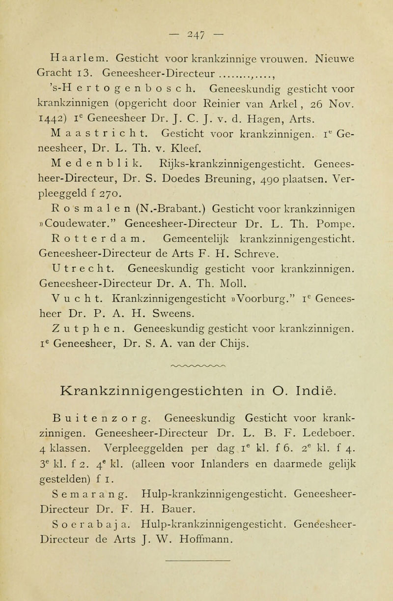 Haarlem. Gesticht voor krankzinnige vrouwen. Nieuwe Gracht i3. Geneesheer-Directeur , , 's-H ertogenbosch. Geneeskundig gesticht voor krankzinnigen (opgericht door Reinier van Arkel, 26 Nov. 1442) le Geneesheer Dr. J. C. J. v. d. Hagen, Arts. Maastricht. Gesticht voor krankzinnigen. ie Ge- neesheer, Dr. L. Th. v. Kleef. Medenblik. Rijks-krankzinnigengesticht. Genees- heer-Directeur, Dr. S. Doedes Breuning, 490 plaatsen. Ver- pleeggeld f 270. Rosmalen (N.-Brabant.) Gesticht voor krankzinnigen «Coudewater. Geneesheer-Directeur Dr. L. Th. Pompe. Rotterdam. Gemeentelijk krankzinnigengesticht. Geneesheer-Directeur de Arts F- H. Schreve. Utrecht. Geneeskundig gesticht voor krankzinnigen. Geneesheer-Directeur Dr. A. Th. Moll. V u c h t. Krankzinnigengesticht «Voorburg. ie Genees- heer Dr. P. A. H. Sweens. Zutphen. Geneeskundig gesticht voor krankzinnigen. ie Geneesheer, Dr. S. A. van der Chijs. Krankzinnigengestichten in O. Indië. Buitenzorg. Geneeskundig Gesticht voor krank- zinnigen. Geneesheer-Directeur Dr. L. B. F. Ledeboer. 4 klassen. Verpleeggelden per dag ie kl. f 6. 2e kl. f 4. 3e kl. f 2. 4e kl. (alleen voor Inlanders en daarmede gelijk gestelden) f I. Semarang. Hulp-krankzinnigengesticht. Geneesheer- Directeur Dr. F- H. Bauer. Soerabaj a. Hulp-krankzinnigengesticht. Geneesheer- Directeur de Arts J. W. Hoffmann.