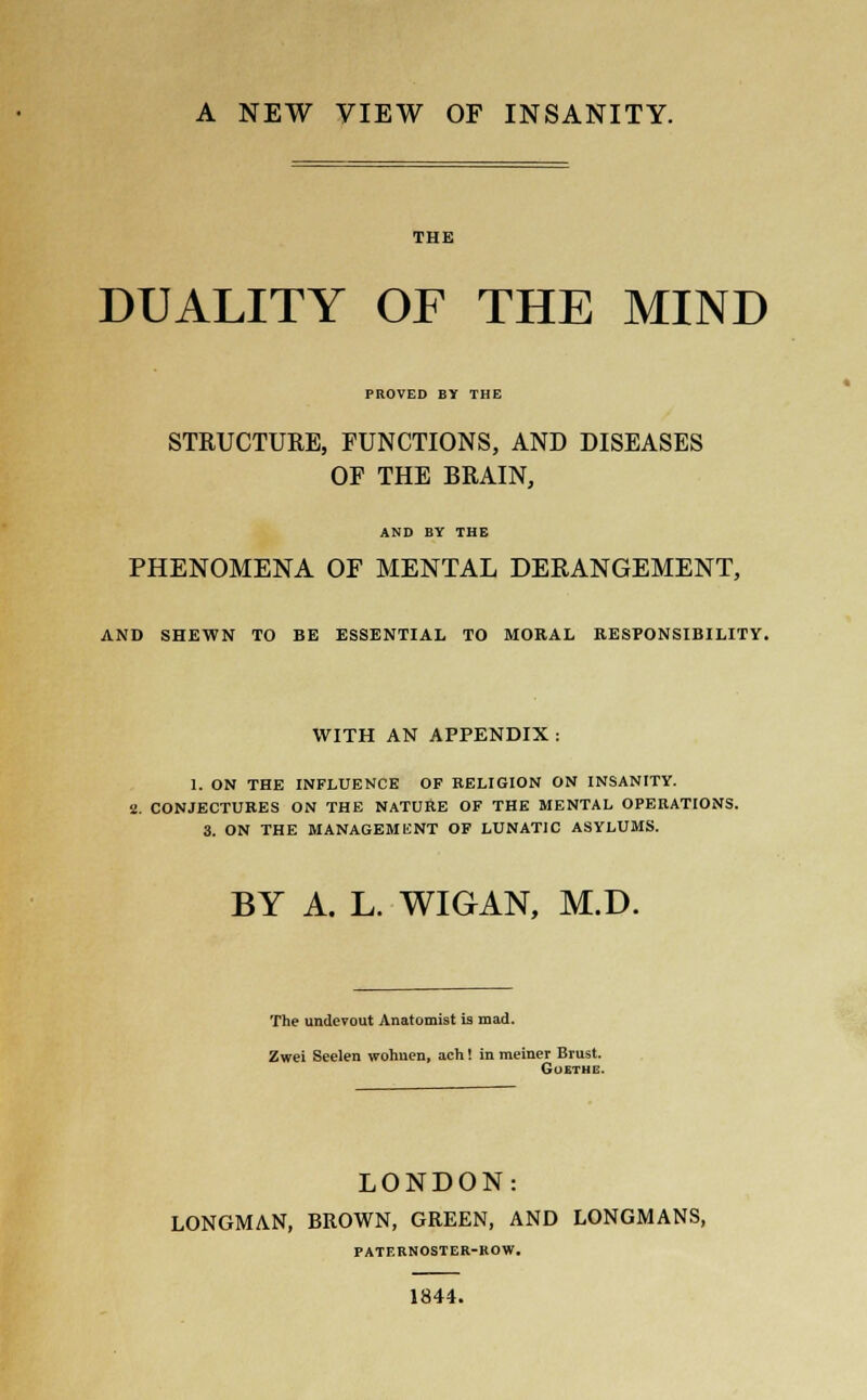 A NEW VIEW OF INSANITY. THE DUALITY OF THE MIND PROVED BY THE STRUCTURE, FUNCTIONS, AND DISEASES OF THE BRAIN, AND BY THE PHENOMENA OF MENTAL DERANGEMENT, AND SHEWN TO BE ESSENTIAL TO MORAL RESPONSIBILITY. WITH AN APPENDIX: 1. ON THE INFLUENCE OF RELIGION ON INSANITY. a. CONJECTURES ON THE NATURE OF THE MENTAL OPERATIONS. 3. ON THE MANAGEMENT OF LUNATIC ASYLUMS. BY A. L. WIGAN, M.D. The undevout Anatomist is mad. Zwei Seelen wohnen, ach! in meiner Brust. Goethe. LONDON: LONGMAN, BROWN, GREEN, AND LONGMANS, PATERNOSTER-ROW. 1844.