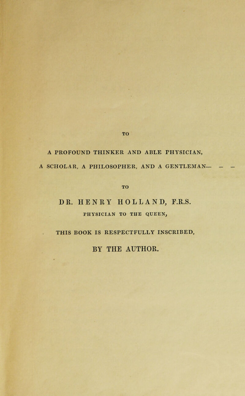 TO A PROFOUND THINKER AND ABLE PHYSICIAN, A SCHOLAR, A PHILOSOPHER, AND A GENTLEMAN- TO DR. HENRY HOLLAND, F.R.S. PHYSICIAN TO THE QUEEN, THIS BOOK IS RESPECTFULLY INSCRIBED, BY THE AUTHOR.