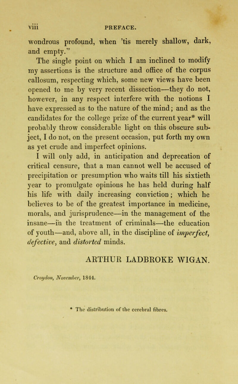 wondrous profound, when 'tis merely shallow, dark, and empty. The single point on which I am inclined to modify my assertions is the structure and office of the corpus callosum, respecting which, some new views have been opened to me by very recent dissection—they do not, however, in any respect interfere with the notions I have expressed as to the nature of the mind; and as the candidates for the college prize of the current year* will probably throw considerable light on this obscure sub- ject, I do not, on the present occasion, put forth my own as yet crude and imperfect opinions. I will only add, in anticipation and deprecation of critical censure, that a man cannot well be accused of precipitation or presumption who waits till his sixtieth year to promulgate opinions he has held during half his life with daily increasing conviction; which he believes to be of the greatest importance in medicine, morals, and jurisprudence—in the management of the insane—in the treatment of criminals—the education of youth—and, above all, in the discipline of imperfect, defective, and distorted minds. ARTHUR LADBROKE WIGAN. Cray don, November, 1844. * The distribution of the cerebral fibres.