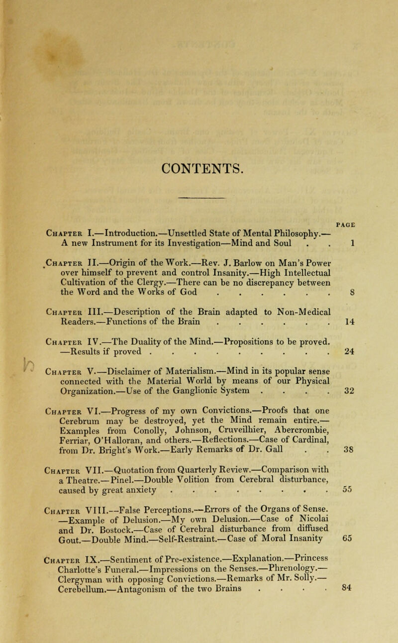 CONTENTS. PAGE Chapter I.—Introduction.—Unsettled State of Mental Philosophy.— A new Instrument for its Investigation—Mind and Soul . . 1 .Chapter II.—Origin of the Work.—Rev. J. Barlow on Man's Power over himself to prevent and control Insanity.—High Intellectual Cultivation of the Clergy.—There can be no discrepancy between the Word and the Works of God 8 Chapter III.—Description of the Brain adapted to Non-Medical Readers.—Functions of the Brain ...... 14 Chapter IV.—The Duality of the Mind.—Propositions to be proved. —Results if proved ......... 24 Chapter V Disclaimer of Materialism.—Mind in its popular sense connected with the Material World by means of our Physical Organization.—Use of the Ganglionic System .... 32 Chapter VI.—Progress of my own Convictions.—Proofs that one Cerebrum may be destroyed, yet the Mind remain entire.— Examples from Conolly, Johnson, Cruveilhier, Abercrombie, Ferriar, O'Halloran, and others.—Reflections.-—Case of Cardinal, from Dr. Bright's Work.—Early Remarks of Dr. Gall . . 38 Chapter VII.—Quotation from Quarterly Review.—Comparison with a Theatre.—Pinel.—Double Volition from Cerebral disturbance, caused by great anxiety 55 Chapter VIII.—False Perceptions.—Errors of the Organs of Sense. Example of Delusion.—My own Delusion.—Case of Nicolai and Dr. Bostock.—Case of Cerebral disturbance from diffused Gout.—Double Mind.—Self-Restraint.—Case of Moral Insanity 65 Chapter IX.—Sentiment of Pre-existence.—Explanation.—Princess Charlotte's Funeral.—Impressions on the Senses—Phrenology.— Clergyman with opposing Convictions.—Remarks of Mr. Solly.— Cerebellum.—Antagonism of the two Brains .... 84