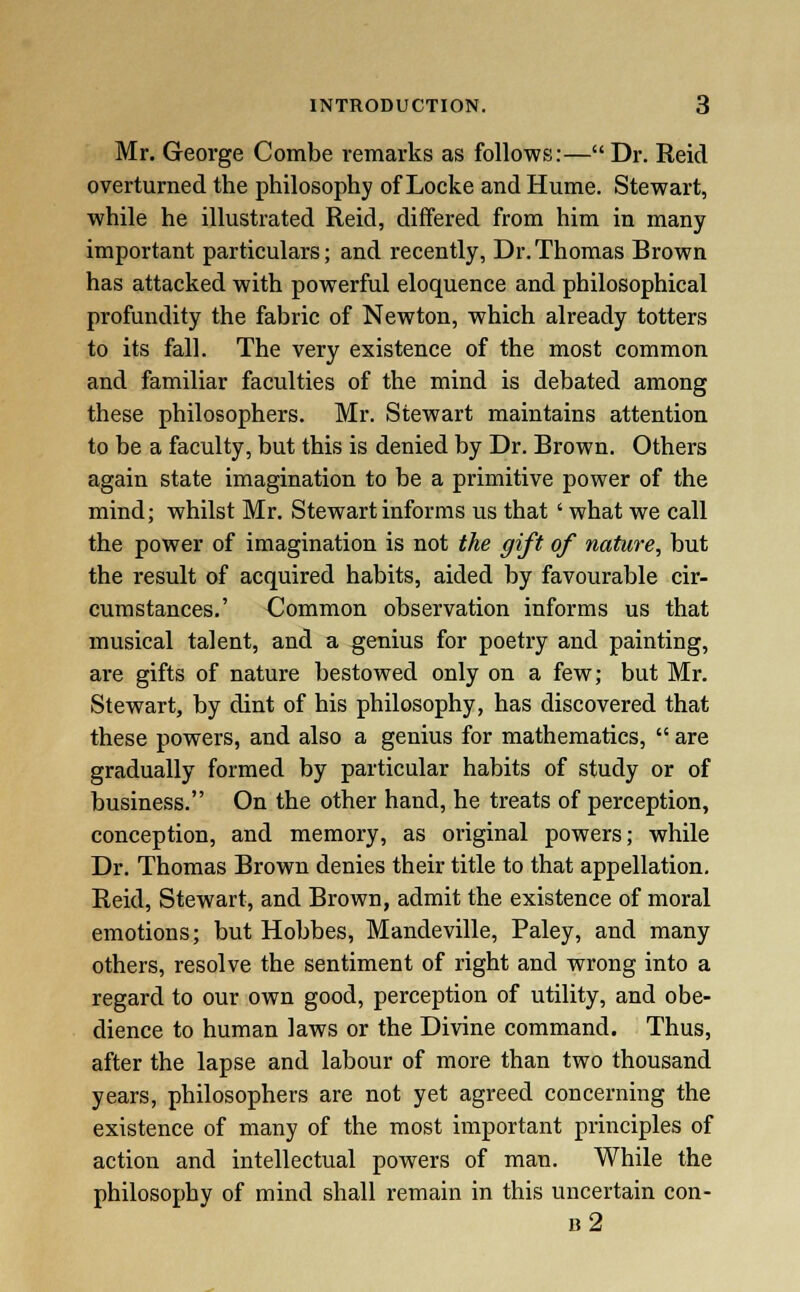 Mr. George Combe remarks as follows:— Dr. Reid overturned the philosophy of Locke and Hume. Stewart, while he illustrated Reid, differed from him in many important particulars; and recently, Dr.Thomas Rrown has attacked with powerful eloquence and philosophical profundity the fabric of Newton, which already totters to its fall. The very existence of the most common and familiar faculties of the mind is debated among these philosophers. Mr. Stewart maintains attention to be a faculty, but this is denied by Dr. Brown. Others again state imagination to be a primitive power of the mind; whilst Mr. Stewart informs us that ' what we call the power of imagination is not the gift of nature, but the result of acquired habits, aided by favourable cir- cumstances.' Common observation informs us that musical talent, and a genius for poetry and painting, are gifts of nature bestowed only on a few; but Mr. Stewart, by dint of his philosophy, has discovered that these powers, and also a genius for mathematics,  are gradually formed by particular habits of study or of business. On the other hand, he treats of perception, conception, and memory, as original powers; while Dr. Thomas Brown denies their title to that appellation. Reid, Stewart, and Brown, admit the existence of moral emotions; but Hobbes, Mandeville, Paley, and many others, resolve the sentiment of right and wrong into a regard to our own good, perception of utility, and obe- dience to human laws or the Divine command. Thus, after the lapse and labour of more than two thousand years, philosophers are not yet agreed concerning the existence of many of the most important principles of action and intellectual powers of man. While the philosophy of mind shall remain in this uncertain con- b2