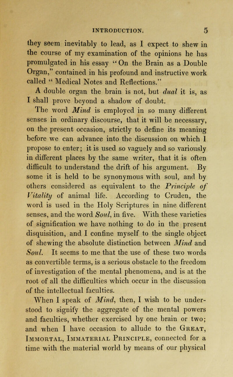 they seem inevitably to lead, as I expect to shew in the course of my examination of the opinions he has promulgated in his essay  On the Brain as a Double Organ, contained in his profound and instructive work called  Medical Notes and Reflections. A double organ the brain is not, but dual it is, as I shall prove beyond a shadow of doubt. The word Mind is employed in so many different senses in ordinary discourse, that it will be necessary, on the present occasion, strictly to define its meaning before we can advance into the discussion on which 1 propose to enter; it is used so vaguely and so variously in different places by the same writer, that it is often difficult to understand the drift of his argument. By some it is held to be synonymous with soul, and by others considered as equivalent to the Principle of Vitality of animal life. According to Cruden, the word is used in the Holy Scriptures in nine different senses, and the word Soul, in five. With these varieties of signification we have nothing to do in the present disquisition, and I confine myself to the single object of shewing the absolute distinction between Mind and Soul. It seems to me that the use of these two words as convertible terms, is a serious obstacle to the freedom of investigation of the mental phenomena, and is at the root of all the difficulties which occur in the discussion of the intellectual faculties. When I speak of Mind, then, I wish to be under- stood to signify the aggregate of the mental powers and faculties, whether exercised by one brain or two; and when I have occasion to allude to the Great, Immortal, Immaterial Principle, connected for a time with the material world by means of our physical