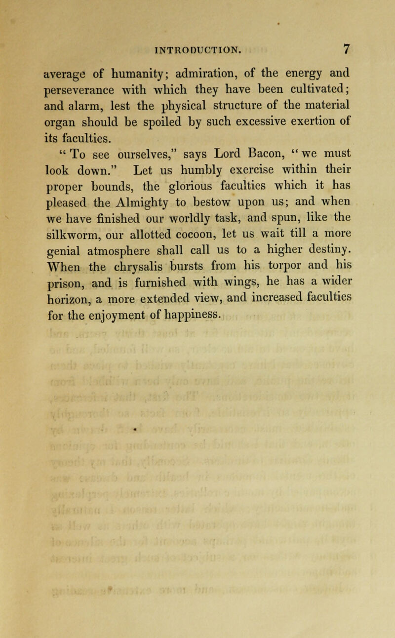 average of humanity; admiration, of the energy and perseverance with which they have been cultivated; and alarm, lest the physical structure of the material organ should be spoiled by such excessive exertion of its faculties.  To see ourselves, says Lord Bacon,  we must look down. Let us humbly exercise within their proper bounds, the glorious faculties which it has pleased the Almighty to bestow upon us; and when we have finished our worldly task, and spun, like the silkworm, our allotted cocoon, let us wait till a more genial atmosphere shall call us to a higher destiny. When the chrysalis bursts from his torpor and his prison, and is furnished with wings, he has a wider horizon, a more extended view, and increased faculties for the enjoyment of happiness.