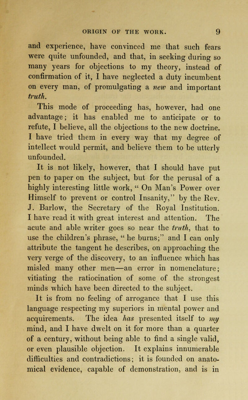 and experience, have convinced me that such fears were quite unfounded, and that, in seeking during so many years for objections to my theory, instead of confirmation of it, I have neglected a duty incumbent on every man, of promulgating a new and important truth. This mode of proceeding has, however, had one advantage; it has enabled me to anticipate or to refute, I believe, all the objections to the new doctrine. I have tried them in every way that my degree of intellect would permit, and believe them to be utterly unfounded. It is not likely, however, that I should have put pen to paper on the subject, but for the perusal of a highly interesting little work,  On Man's Power over Himself to prevent or control Insanity, by the Rev. J. Barlow, the Secretary of the Royal Institution. I have read it with great interest and attention. The acute and able writer goes so near the truth, that to use the children's phrase,  he burns; and I can only attribute the tangent he describes, on approaching the very verge of the discovery, to an influence which has misled many other men—an error in nomenclature; vitiating the ratiocination of some of the strongest minds which have been directed to the subject. It is from no feeling of arrogance that I use this language respecting my superiors in mental power and acquirements. The idea has presented itself to my mind, and I have dwelt on it for more than a quarter of a century, without being able to find a single valid, or even plausible objection. It explains innumerable difficulties and contradictions; it is founded on anato- mical evidence, capable of demonstration, and is in