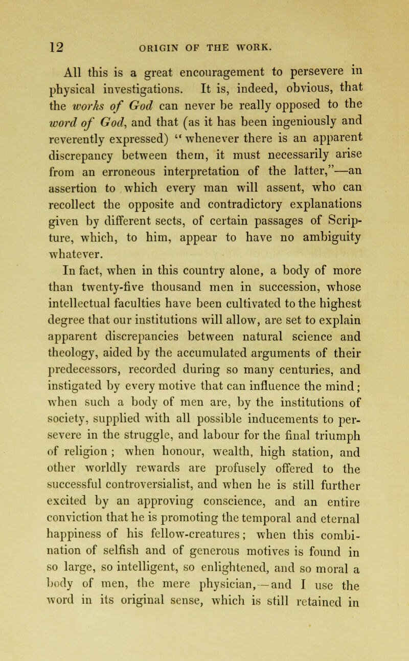 All this is a great encouragement to persevere in physical investigations. It is, indeed, obvious, that the works of God can never he really opposed to the word of God, and that (as it has been ingeniously and reverently expressed)  whenever there is an apparent discrepancy between them, it must necessarily arise from an erroneous interpretation of the latter,—an assertion to which every man will assent, who can recollect the opposite and contradictory explanations given by different sects, of certain passages of Scrip- ture, which, to him, appear to have no ambiguity whatever. In fact, when in this country alone, a body of more than twenty-five thousand men in succession, whose intellectual faculties have been cultivated to the highest degree that our institutions will allow, are set to explain apparent discrepancies between natural science and theology, aided by the accumulated arguments of their predecessors, recorded during so many centuries, and instigated by every motive that can influence the mind; when such a body of men are, by the institutions of society, supplied with all possible inducements to per- severe in the struggle, and labour for the final triumph of religion ; when honour, wealth, high station, and other worldly rewards are profusely offered to the successful controversialist, and when he is still further excited by an approving conscience, and an entire conviction that he is promoting the temporal and eternal happiness of his fellow-creatures; when this combi- nation of selfish and of generous motives is found in so large, so intelligent, so enlightened, and so moral a body of men, the mere physician, -and I use the word in its original sense, which is still retained in