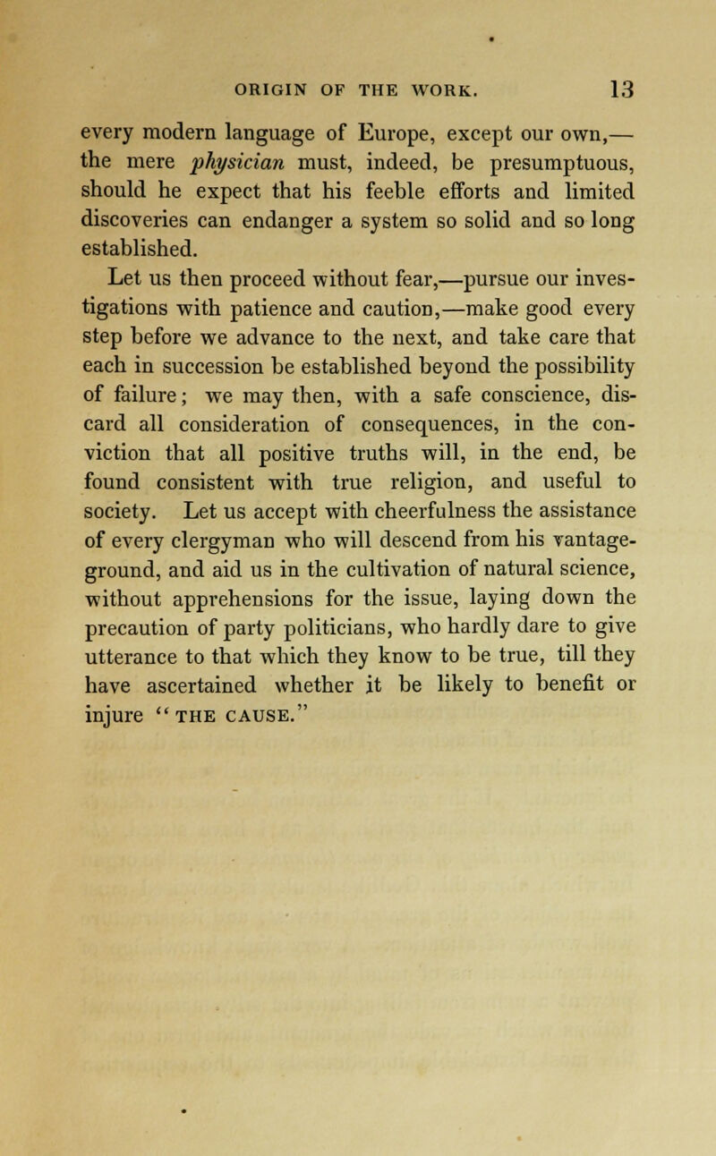 every modern language of Europe, except our own,— the mere physician must, indeed, be presumptuous, should he expect that his feeble efforts and limited discoveries can endanger a system so solid and so long established. Let us then proceed without fear,—pursue our inves- tigations with patience and caution,—make good every step before we advance to the next, and take care that each in succession be established beyond the possibility of failure; we may then, with a safe conscience, dis- card all consideration of consequences, in the con- viction that all positive truths will, in the end, be found consistent with true religion, and useful to society. Let us accept with cheerfulness the assistance of every clergyman who will descend from his vantage- ground, and aid us in the cultivation of natural science, without apprehensions for the issue, laying down the precaution of party politicians, who hardly dare to give utterance to that which they know to be true, till they have ascertained whether it be likely to benefit or injure the cause.