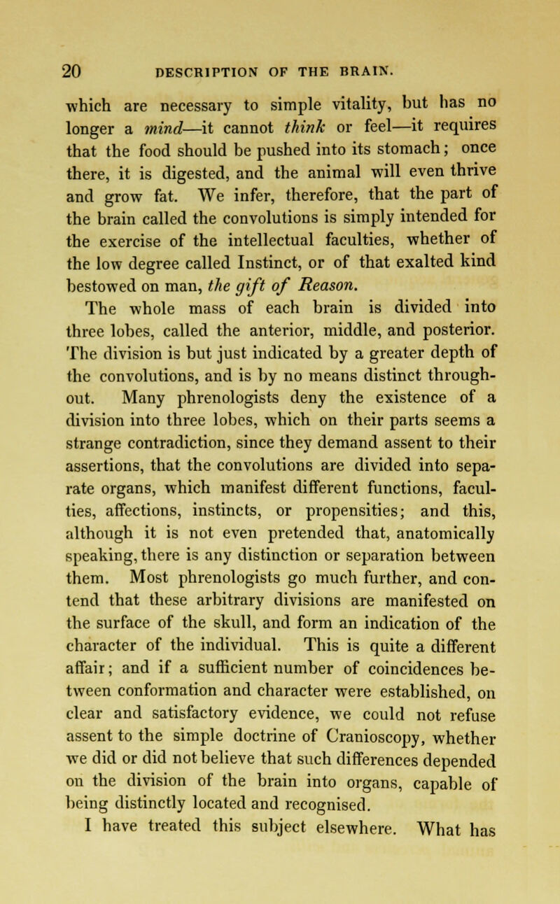 which are necessary to simple vitality, but has no longer a mind—it cannot think or feel—it requires that the food should be pushed into its stomach; once there, it is digested, and the animal will even thrive and grow fat. We infer, therefore, that the part of the brain called the convolutions is simply intended for the exercise of the intellectual faculties, whether of the low degree called Instinct, or of that exalted kind bestowed on man, the gift of Reason. The whole mass of each brain is divided into three lobes, called the anterior, middle, and posterior. The division is but just indicated by a greater depth of the convolutions, and is by no means distinct through- out. Many phrenologists deny the existence of a division into three lobes, which on their parts seems a strange contradiction, since they demand assent to their assertions, that the convolutions are divided into sepa- rate organs, which manifest different functions, facul- ties, affections, instincts, or propensities; and this, although it is not even pretended that, anatomically speaking, there is any distinction or separation between them. Most phrenologists go much further, and con- tend that these arbitrary divisions are manifested on the surface of the skull, and form an indication of the character of the individual. This is quite a different affair; and if a sufficient number of coincidences be- tween conformation and character were established, on clear and satisfactory evidence, we could not refuse assent to the simple doctrine of Cranioscopy, whether we did or did not believe that such differences depended on the division of the brain into organs, capable of being distinctly located and recognised. I have treated this subject elsewhere. What has