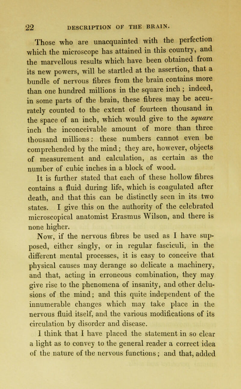 Those who are unacquainted with the perfection which the microscope has attained in this country, and the marvellous results which have been obtained from its new powers, will be startled at the assertion, that a bundle of nervous fibres from the brain contains more than one hundred millions in the square inch ; indeed, in some parts of the brain, these fibres may be accu- rately counted to the extent of fourteen thousand in the space of an inch, which would give to the square inch the inconceivable amount of more than three thousand millions: these numbers cannot even be comprehended by the mind; they are, however, objects of measurement and calculation, as certain as the number of cubic inches in a block of wood. It is further stated that each of these hollow fibres contains a fluid during life, which is coagulated after death, and that this can be distinctly seen in its two states. I give this on the authority of the celebrated microscopical anatomist Erasmus Wilson, and there is none higher. Now, if the nervous fibres be used as I have sup- posed, either singly, or in regular fasciculi, in the different mental processes, it is easy to conceive that physical causes may derange so delicate a machinery, and that, acting in erroneous combination, they may give rise to the phenomena of insanity, and other delu- sions of the mind; and this quite independent of the innumerable changes which may take place in the nervous fluid itself, and the various modifications of its circulation by disorder and disease. I think that I have placed the statement in so clear a light as to convey to the general reader a correct idea of the nature of the nervous functions ; and that, added