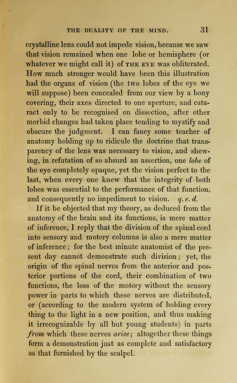 crystalline lens could not impede vision, because we saw that vision remained when one lobe or hemisphere (or whatever we might call it) of the eye was obliterated. How much stronger would have been this illustration had the organs of vision (the two lobes of the eye we will suppose) been concealed from our view by a bony covering, their axes directed to one aperture, and cata- ract only to be recognised on dissection, after other morbid changes had taken place tending to mystify and obscure the judgment. I can fancy some teacher of anatomy holding up to ridicule the doctrine that trans- parency of the lens was necessary to vision, and shew- ing, in refutation of so absurd an assertion, one lobe of the eye completely opaque, yet the vision perfect to the last, when every one knew that the integrity of both lobes was essential to the performance of that function, and consequently no impediment to vision, q. e. d. If it be objected that my theory, as deduced from the anatomy of the brain and its functions, is mere matter of inference, I reply that the division of the spinal cord into sensory and motory columns is also a mere matter of inference; for the best minute anatomist of the pre- sent day cannot demonstrate such division; yet, the origin of the spinal nerves from the anterior and pos- terior portions of the cord, their combination of two functions, the loss of the motory without the sensory power in parts to which these nerves are distributed, or (according to the modern system of holding every thing to the light in a new position, and thus making it irrecognizable by all but young students) in parts from which these nerves arise; altogether these things form a demonstration just as complete and satisfactory as that furnished by the scalpel.