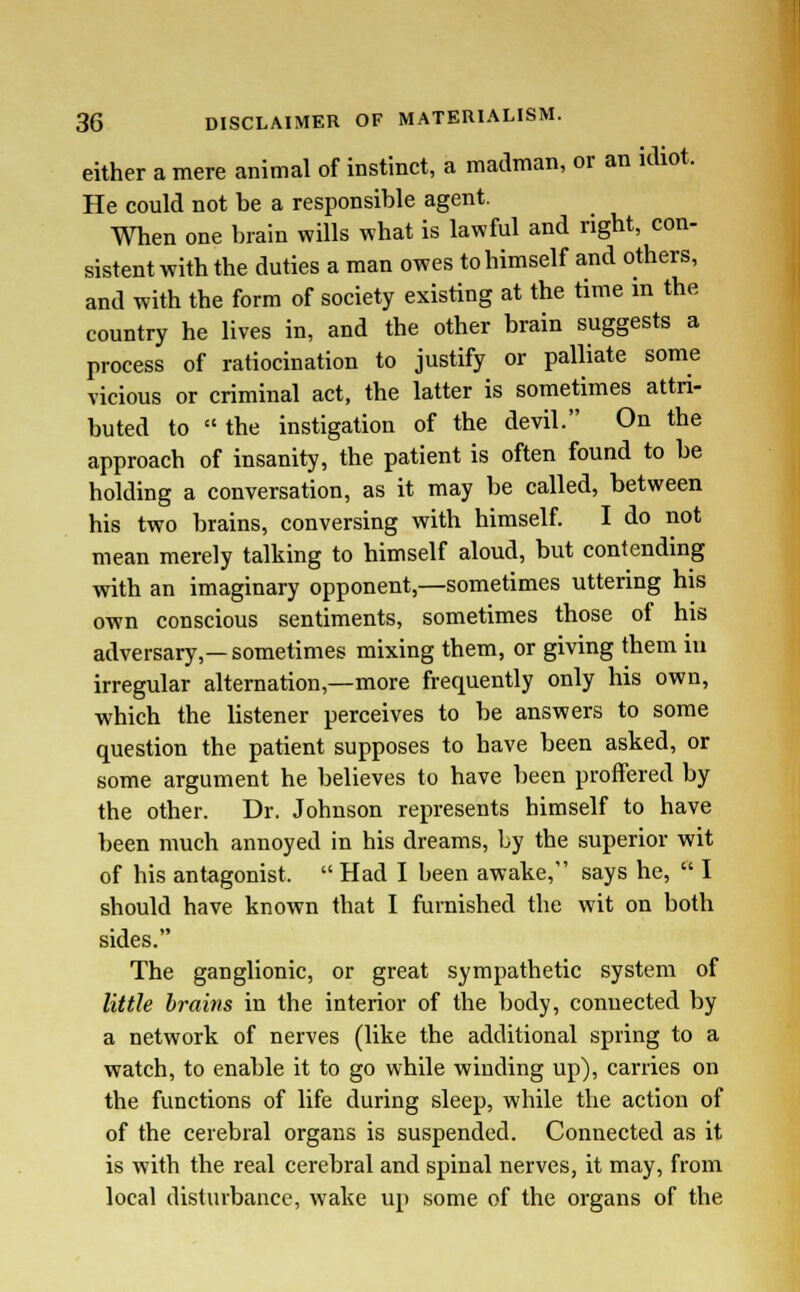 either a mere animal of instinct, a madman, or an idiot. He could not be a responsible agent. When one brain wills what is lawful and right, con- sistent with the duties a man owes to himself and others, and with the form of society existing at the time in the country he lives in, and the other brain suggests a process of ratiocination to justify or palliate some vicious or criminal act, the latter is sometimes attri- buted to the instigation of the devil. On the approach of insanity, the patient is often found to be holding a conversation, as it may be called, between his two brains, conversing with himself. I do not mean merely talking to himself aloud, but contending with an imaginary opponent,—sometimes uttering his own conscious sentiments, sometimes those of his adversary,— sometimes mixing them, or giving them in irregular alternation,—more frequently only his own, which the listener perceives to be answers to some question the patient supposes to have been asked, or some argument he believes to have been proffered by the other. Dr. Johnson represents himself to have been much annoyed in his dreams, by the superior wit of his antagonist.  Had I been awake, says he,  I should have known that I furnished the wit on both sides. The ganglionic, or great sympathetic system of little brains in the interior of the body, connected by a network of nerves (like the additional spring to a watch, to enable it to go while winding up), carries on the functions of life during sleep, while the action of of the cerebral organs is suspended. Connected as it is with the real cerebral and spinal nerves, it may, from local disturbance, wake up some of the organs of the