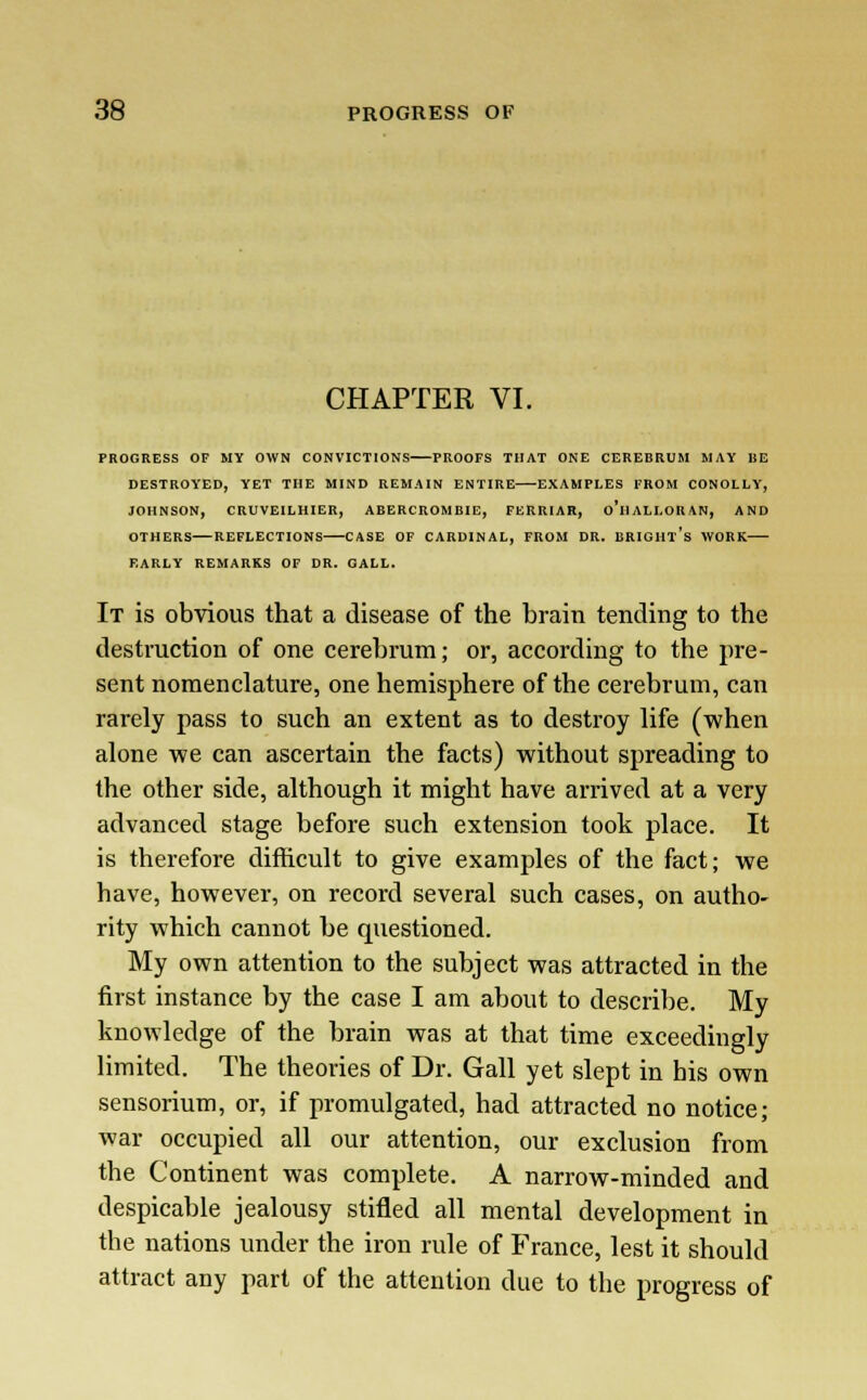 CHAPTER VI. PROGRESS OF MY OWN CONVICTIONS PROOFS THAT ONE CEREBRUM MAY BE DESTROYED, YET THE MIND REMAIN ENTIRE EXAMPLES FROM CONOLLY, JOHNSON, CRUVEILHIER, ABERCROMBIE, FERRIAR, o'll ALI.OR <VN, AND OTHERS REFLECTIONS CASE OF CARDINAL, FROM DR. BRIGHt's WORK—- EARLY REMARKS OF DR. GALL. It is obvious that a disease of the brain tending to the destruction of one cerebrum; or, according to the pre- sent nomenclature, one hemisphere of the cerebrum, can rarely pass to such an extent as to destroy life (when alone we can ascertain the facts) without spreading to the other side, although it might have arrived at a very advanced stage before such extension took place. It is therefore difficult to give examples of the fact; we have, however, on record several such cases, on autho- rity which cannot be questioned. My own attention to the subject was attracted in the first instance by the case I am about to describe. My knowledge of the brain was at that time exceedingly limited. The theories of Dr. Gall yet slept in his own sensorium, or, if promulgated, had attracted no notice; war occupied all our attention, our exclusion from the Continent was complete. A narrow-minded and despicable jealousy stifled all mental development in the nations under the iron rule of France, lest it should attract any part of the attention due to the progress of