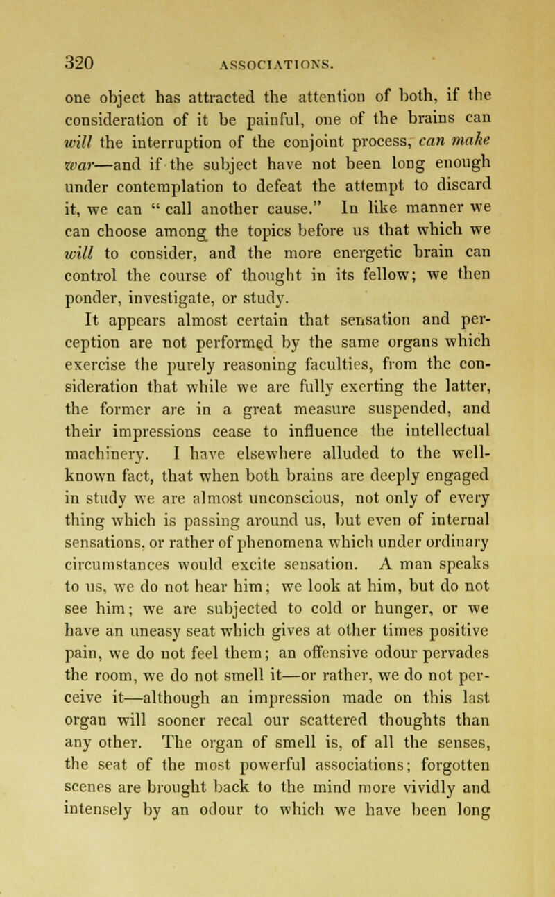 one object has attracted the attention of both, if the consideration of it be painful, one of the brains can will the interruption of the conjoint process, can make war—and if the subject have not been long enough under contemplation to defeat the attempt to discard it, we can  call another cause. In like manner we can choose among the topics before us that which we will to consider, and the more energetic brain can control the course of thought in its fellow; we then ponder, investigate, or study. It appears almost certain that sensation and per- ception are not performed by the same organs which exercise the purely reasoning faculties, from the con- sideration that while we are fully exerting the latter, the former are in a great measure suspended, and their impressions cease to influence the intellectual machinery. I have elsewhere alluded to the well- known fact, that when both brains are deeply engaged in study we are almost unconscious, not only of every thing which is passing around us, but even of internal sensations, or rather of phenomena which under ordinary circumstances would excite sensation. A man speaks to us, we do not hear him; we look at him, but do not see him; we are subjected to cold or hunger, or we have an uneasy seat which gives at other times positive pain, we do not feel them; an offensive odour pervades the room, we do not smell it—or rather, we do not per- ceive it—although an impression made on this last organ will sooner recal our scattered thoughts than any other. The organ of smell is, of all the senses, the seat of the most powerful associations; forgotten scenes are brought back to the mind more vividly and intensely by an odour to which we have been long