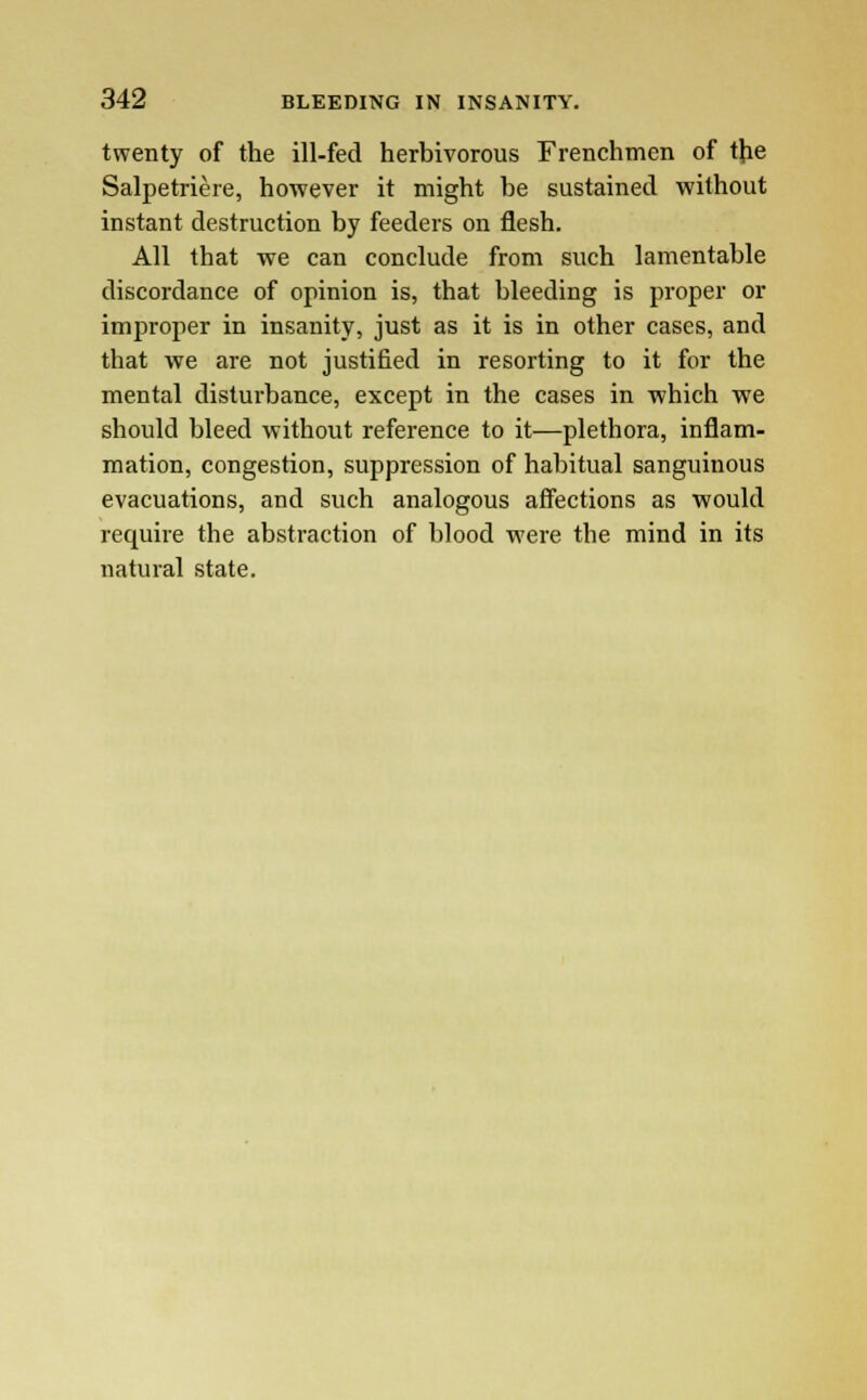 twenty of the ill-fed herbivorous Frenchmen of the Salpetriere, however it might be sustained without instant destruction by feeders on flesh. All that we can conclude from such lamentable discordance of opinion is, that bleeding is proper or improper in insanity, just as it is in other cases, and that we are not justified in resorting to it for the mental distui-bance, except in the cases in which we should bleed without reference to it—plethora, inflam- mation, congestion, suppression of habitual sanguinous evacuations, and such analogous affections as would require the abstraction of blood were the mind in its natural state.