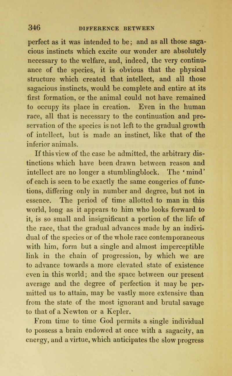 perfect as it was intended to be; and as all those saga- cious instincts -which excite our wonder are absolutely necessary to the welfare, and, indeed, the very continu- ance of the species, it is obvious that the physical structure which created that intellect, and all those sagacious instincts, would be complete and entire at its first formation, or the animal could not have remained to occupy its place in creation. Even in the human race, all that is necessary to the continuation and pre- servation of the species is not left to the gradual growth of intellect, but is made an instinct, like that of the inferior animals. If this view of the case be admitted, the arbitrary dis- tinctions which have been drawn between reason and intellect are no longer a stumblingblock. The ' mind' of each is seen to be exactly the same congeries of func- tions, differing only in number and degree, but not in essence. The period of time allotted to man in this world, long as it appears to him who looks forward to it, is so small and insignificant a portion of the life of the race, that the gradual advances made by an indivi- dual of the species or of the whole race contemporaneous with him, form but a single and almost imperceptible link in the chain of progression, by which we are to advance towards a more elevated state of existence even in this world; and the space between our present average and the degree of perfection it may be per- mitted us to attain, may be vastly more extensive than from the state of the most ignorant and brutal savage to that of a Newton or a Kepler. From time to time God permits a single individual to possess a brain endowed at once with a sagacity, an energy, and a virtue, which anticipates the slow progress