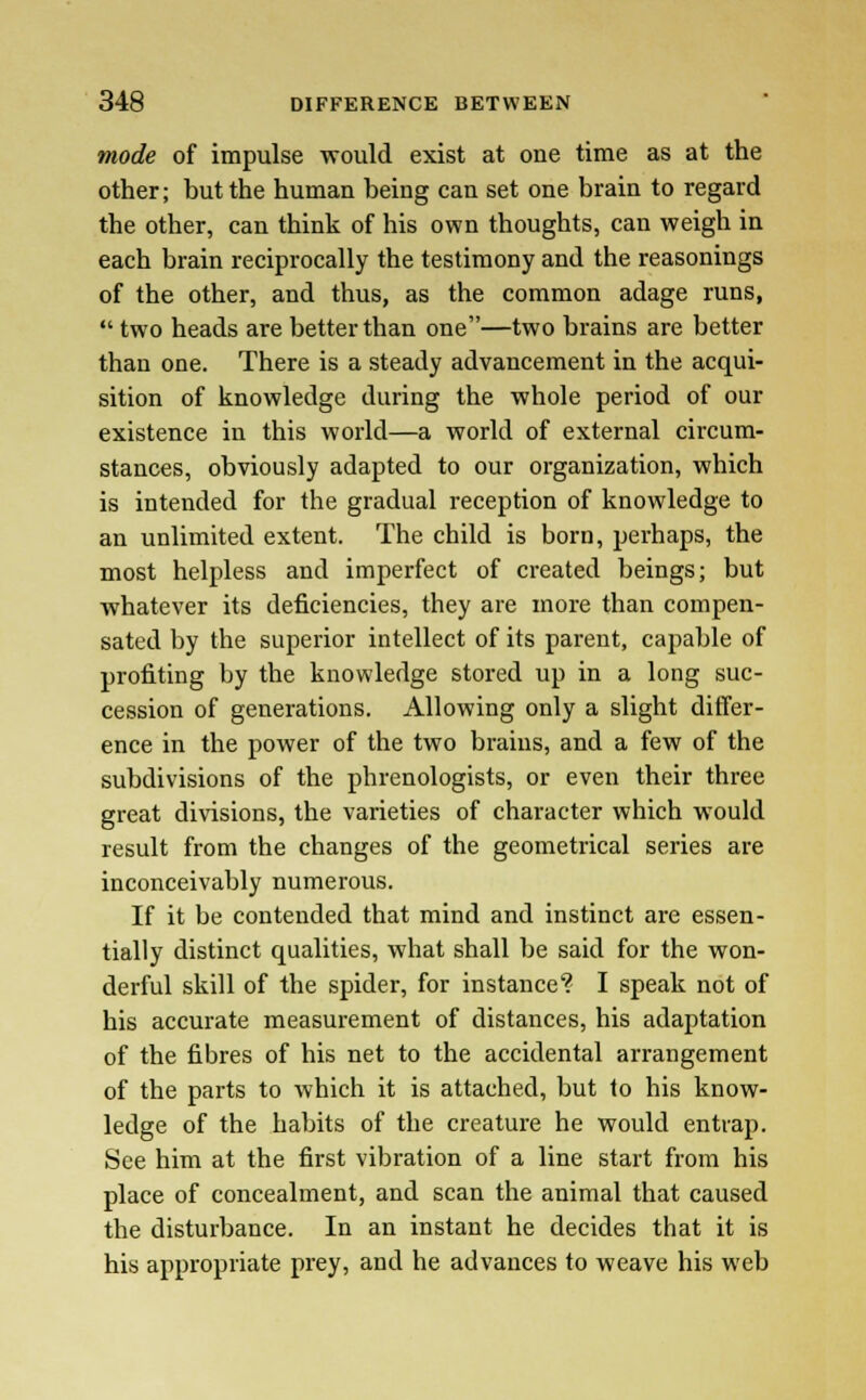 mode of impulse would exist at one time as at the other; but the human being can set one brain to regard the other, can think of his own thoughts, can weigh in each brain reciprocally the testimony and the reasonings of the other, and thus, as the common adage runs,  two heads are better than one—two brains are better than one. There is a steady advancement in the acqui- sition of knowledge during the whole period of our existence in this world—a world of external circum- stances, obviously adapted to our organization, which is intended for the gradual reception of knowledge to an unlimited extent. The child is born, perhaps, the most helpless and imperfect of created beings; but -whatever its deficiencies, they are more than compen- sated by the superior intellect of its parent, capable of profiting by the knowledge stored up in a long suc- cession of generations. Allowing only a slight differ- ence in the power of the two brains, and a few of the subdivisions of the phrenologists, or even their three great divisions, the varieties of character which would result from the changes of the geometrical series are inconceivably numerous. If it be contended that mind and instinct are essen- tially distinct qualities, what shall be said for the won- derful skill of the spider, for instance? I speak not of his accurate measurement of distances, his adaptation of the fibres of his net to the accidental arrangement of the parts to which it is attached, but to his know- ledge of the habits of the creature he would entrap. See him at the first vibration of a line start from his place of concealment, and scan the animal that caused the disturbance. In an instant he decides that it is his appropriate prey, and he advances to weave his web