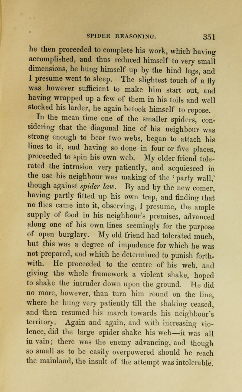 he then proceeded to complete his work, which having accomplished, and thus reduced himself to very small dimensions, he hung himself up by the hind legs, and I presume went to sleep. The slightest touch of'a fly was however sufficient to make him start out, and having wrapped up a few of them in his toils and well stocked his larder, he again betook himself to repose. In the mean time one of the smaller spiders, con- sidering that the diagonal line of his neighbour was strong enough to bear two webs, began to attach his lines to it, and having so done in four or five places, proceeded to spin his own web. My older friend tole- rated the intrusion very patiently, and acquiesced in the use his neighbour was making of the ' party wall,' though against spider law. By and by the new comer, having partly fitted up his own trap, and finding that no flies came into it, observing, I presume, the ample supply of food in his neighbour's premises, advanced along one of his own lines seemingly for the purpose of open burglary. My old friend had tolerated much, but this was a degree of impudence for which he was not prepared, and which he determined to punish forth- with. He proceeded to the centre of his web, and giving the whole framework a violent shake, hoped to shake the intruder down upon the ground. He did no more, however, than turn him round on the line, where he hung very patiently till the shaking ceased, and then resumed his march towards his neighbour's territory. Again and again, and with increasing vio- lence, did the large spider shake his web—it was all in vain; there was the enemy advancing, and though so small as to be easily overpowered should he reach the mainland, the insult of the attempt was intolerable.