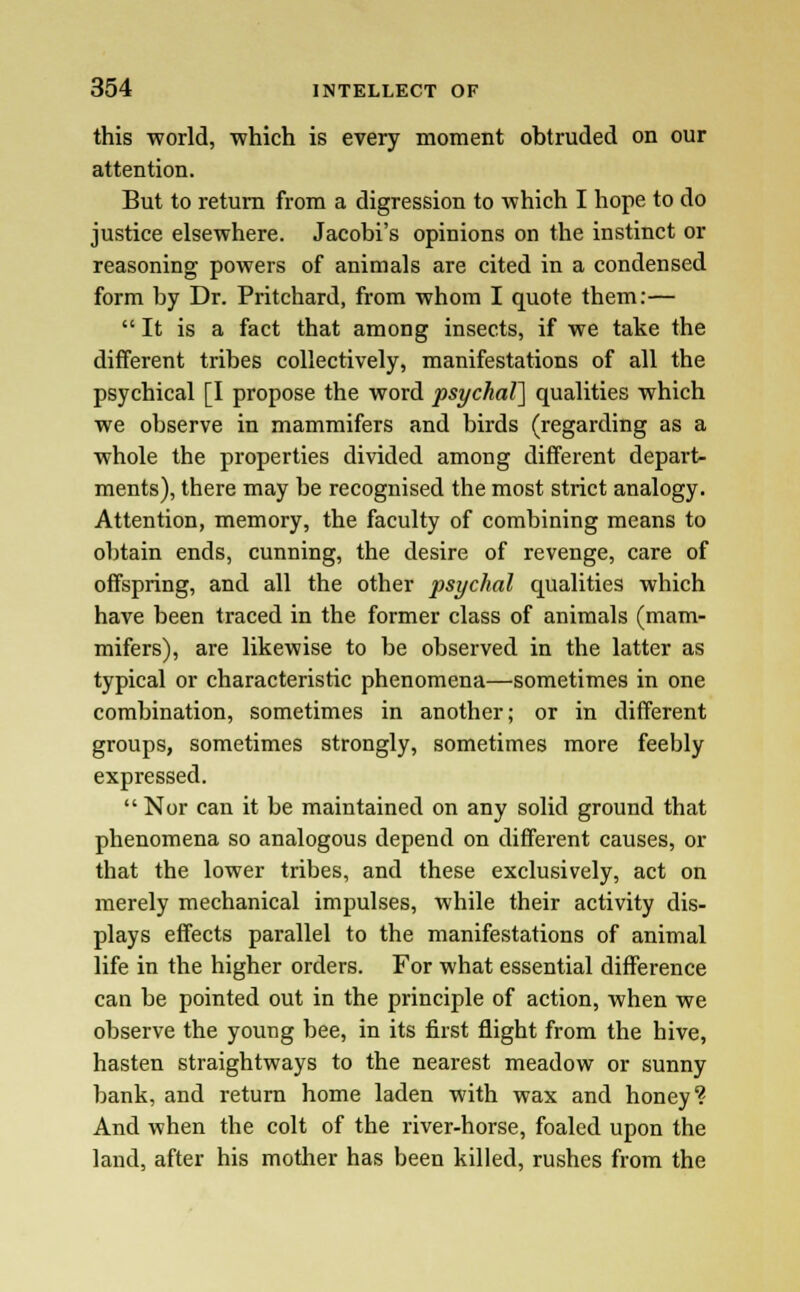 this world, which is every moment obtruded on our attention. But to return from a digression to which I hope to do justice elsewhere. Jacobi's opinions on the instinct or reasoning powers of animals are cited in a condensed form by Dr. Pritchard, from whom I quote them:—  It is a fact that among insects, if we take the different tribes collectively, manifestations of all the psychical [I propose the word psychal] qualities which we observe in mammifers and birds (regarding as a whole the properties divided among different depart- ments), there may be recognised the most strict analogy. Attention, memory, the faculty of combining means to obtain ends, cunning, the desire of revenge, care of offspring, and all the other psychal qualities which have been traced in the former class of animals (mam- mifers), are likewise to be observed in the latter as typical or characteristic phenomena—sometimes in one combination, sometimes in another; or in different groups, sometimes strongly, sometimes more feebly expressed. Nor can it be maintained on any solid ground that phenomena so analogous depend on different causes, or that the lower tribes, and these exclusively, act on merely mechanical impulses, while their activity dis- plays effects parallel to the manifestations of animal life in the higher orders. For what essential difference can be pointed out in the principle of action, when we observe the young bee, in its first flight from the hive, hasten straightways to the nearest meadow or sunny bank, and return home laden with wax and honey ? And when the colt of the river-horse, foaled upon the land, after his mother has been killed, rushes from the