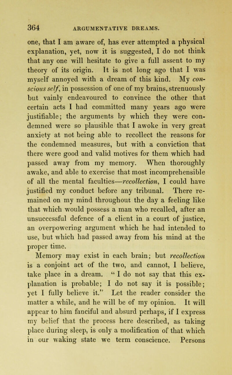 one, that I am aware of, has ever attempted a physical explanation, yet, now it is suggested, I do not think that any one will hesitate to give a full assent to my theory of its origin. It is not long ago that I was myself annoyed with a dream of this kind. My con- scious self, in possession of one of my brains, strenuously but vainly endeavoured to convince the other that certain acts I had committed many years ago were justifiable; the arguments by which they were con- demned were so plausible that I awoke in very great anxiety at not being able to recollect the reasons for the condemned measures, but with a conviction that there were good and valid motives for them which had passed away from my memory. When thoroughly awake, and able to exercise that most incomprehensible of all the mental faculties—recollection, I could have justified my conduct before any tribunal. There re- mained on my mind throughout the day a feeling like that which would possess a man who recalled, after an unsuccessful defence of a client in a court of justice, an overpowering argument which he had intended to use, but which had passed away from his mind at the proper time. Memory may exist in each brain; but recollection is a conjoint act of the two, and cannot, I believe, take place in a dream.  I do not say that this ex- planation is probable; I do not say it is possible; yet I fully believe it. Let the reader consider the matter a while, and he will be of my opinion. It will appear to him fanciful and absurd perhaps, if 1 express my belief that the process here described, as taking place during sleep, is only a modification of that which in our waking state we term conscience. Persons
