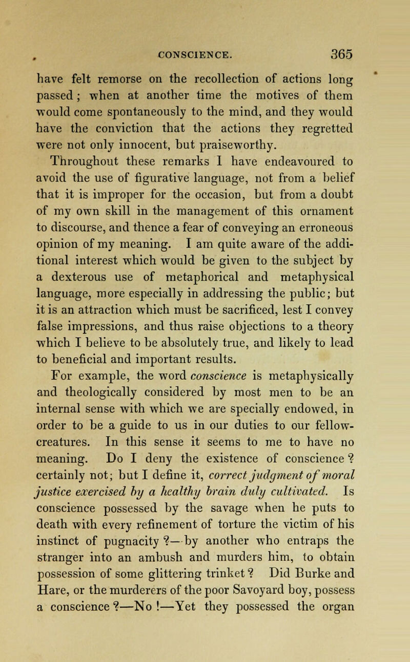 have felt remorse on the recollection of actions long passed; when at another time the motives of them would come spontaneously to the mind, and they would have the conviction that the actions they regretted were not only innocent, but praiseworthy. Throughout these remarks I have endeavoured to avoid the use of figurative language, not from a belief that it is improper for the occasion, but from a doubt of my own skill in the management of this ornament to discourse, and thence a fear of conveying an erroneous opinion of my meaning. I am quite aware of the addi- tional interest which would be given to the subject by a dexterous use of metaphorical and metaphysical language, more especially in addressing the public; but it is an attraction which must be sacrificed, lest I convey false impressions, and thus raise objections to a theory which I believe to be absolutely true, and likely to lead to beneficial and important results. For example, the word conscience is metaphysically and theologically considered by most men to be an internal sense with which we are specially endowed, in order to be a guide to us in our duties to our fellow- creatures. In this sense it seems to me to have no meaning. Do I deny the existence of conscience ? certainly not; but I define it, correct judgment of moral justice exercised by a healthy brain duly cultivated. Is conscience possessed by the savage when he puts to death with every refinement of torture the victim of his instinct of pugnacity ?—by another who entraps the stranger into an ambush and murders him, to obtain possession of some glittering trinket ? Did Burke and Hare, or the murderers of the poor Savoyard boy, possess a conscience %—No !—Yet they possessed the organ