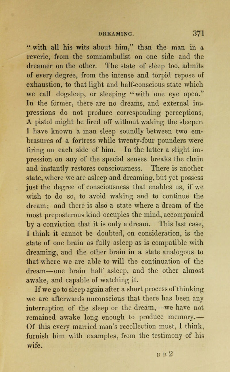  with all his wits about him, than the man in a reverie, from the somnambulist on one side and the dreamer on the other. The state of sleep too, admits of every degree, from the intense and torpid repose of exhaustion, to that light and half-conscious state which ■we call dogsleep, or sleeping with one eye open. In the former, there are no dreams, and external im- pressions do not produce corresponding perceptions. A pistol might be fired off -without waking the sleeper. I have known a man sleep soundly between two em- brasures of a fortress while twenty-four pounders were firing on each side of him. In the latter a slight im- pression on any of the special senses breaks the chain and instantly restores consciousness. There is another state, where we are asleep and dreaming, but yet possess just the degree of consciousness that enables us, if we wish to do so, to avoid waking and to continue the dream; and there is also a state where a dream of the most preposterous kind occupies the mind, accompanied by a conviction that it is only a dream. This last case, I think it cannot be doubted, on consideration, is the state of one brain as fully asleep as is compatible with dreaming, and the other brain in a state analogous to that where we are able to will the continuation of the dream—one brain half asleep, and the other almost awake, and capable of watching it. If we go to sleep again after a short process of thinking we are afterwards unconscious that there has been any interruption of the sleep or the dream,—we have not remained awake long enough to produce memory.— Of this every married man's recollection must, I think, furnish him with examples, from the testimony of his wife. BB2