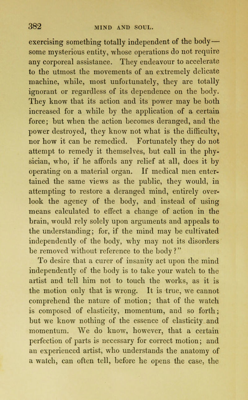 exercising something totally independent of the body— some mysterious entity, whose operations do not require any corporeal assistance. They endeavour to accelerate to the utmost the movements of an extremely delicate machine, while, most unfortunately, they are totally ignorant or regardless of its dependence on the body. They know that its action and its power may be both increased for a while by the application of a certain force; but when the action becomes deranged, and the power destroyed, they know not what is the difficulty, nor how it can be remedied. Fortunately they do not attempt to remedy it themselves, but call in the phy- sician, who, if he affords any relief at all, does it by operating on a material organ. If medical men enter- tained the same views as the public, they would, in attempting to restore a deranged mind, entirely over- look the agency of the body, and instead of using means calculated to effect a change of action in the brain, would rely solely upon arguments and appeals to the understanding; for, if the mind may be cultivated independently of the body, why may not its disorders be removed without reference to the body? To desire that a curer of insanity act upon the mind independently of the body is to take your watch to the artist and tell him not to touch the works, as it is the motion only that is wrong. It is true, we cannot comprehend the nature of motion; that of the watch is composed of elasticity, momentum, and so forth; but we know nothing of the essence of elasticity and momentum. We do know, however, that a certain perfection of parts is necessary for correct motion; and an experienced artist, who understands the anatomy of a watch, can often tell, before he opens the case, the