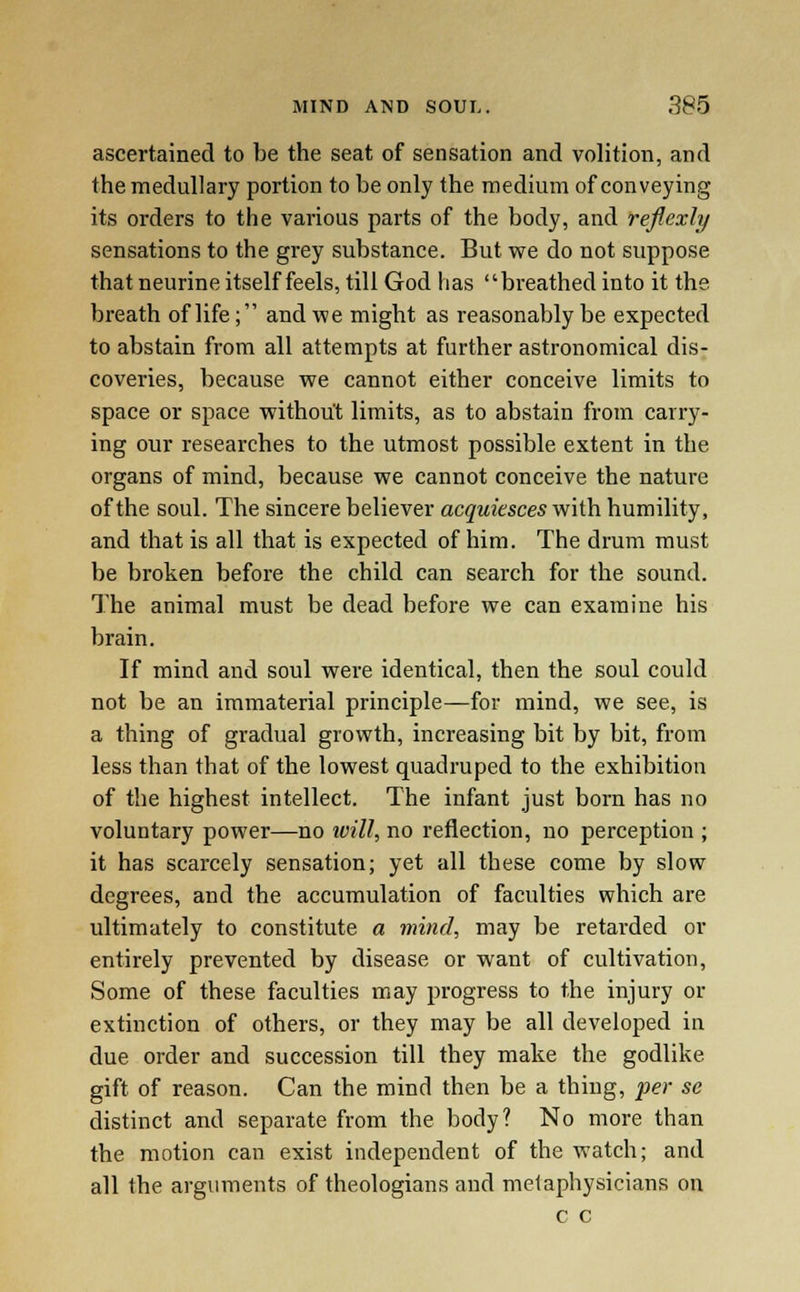 ascertained to be the seat of sensation and volition, and the medullary portion to be only the medium of conveying its orders to the various parts of the body, and reflcxly sensations to the grey substance. But we do not suppose that neurine itself feels, till God has breathed into it the breath of life; and we might as reasonably be expected to abstain from all attempts at further astronomical dis- coveries, because we cannot either conceive limits to space or space without limits, as to abstain from carry- ing our researches to the utmost possible extent in the organs of mind, because we cannot conceive the nature of the soul. The sincere believer acquiesces with humility, and that is all that is expected of him. The drum must be broken before the child can search for the sound. The animal must be dead before we can examine his brain. If mind and soul were identical, then the soul could not be an immaterial principle—for mind, we see, is a thing of gradual growth, increasing bit by bit, from less than that of the lowest quadruped to the exhibition of the highest intellect. The infant just born has no voluntary power—no will, no reflection, no perception ; it has scarcely sensation; yet all these come by slow degrees, and the accumulation of faculties which are ultimately to constitute a mind, may be retarded or entirely prevented by disease or want of cultivation, Some of these faculties may progress to the injury or extinction of others, or they may be all developed in due order and succession till they make the godlike gift of reason. Can the mind then be a thing, per se distinct and separate from the body? No more than the motion can exist independent of the watch; and all the arguments of theologians and metaphysicians on c c