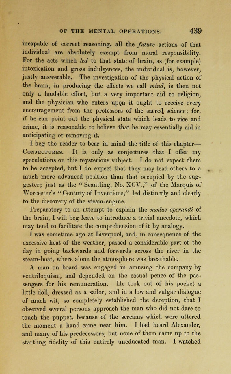 incapable of correct reasoning, all the future actions of that individual are absolutely exempt from moral responsibility. For the acts which led to that state of brain, as (for example) intoxication and gross indulgences, the individual is, however, justly answerable. The investigation of the physical action of the brain, in producing the effects we call mind, is then not only a laudable effort, but a very important aid to religion, and the physician who enters upon it ought to receive every encouragement from the professors of the sacred^ science; for, if be can point out the physical state which leads to vice and crime, it is reasonable to believe that he may essentially aid in anticipating or removing it. I beg the reader to bear in mind the title of this chapter— Conjectures. It is only as conjectures that I offer my speculations on this mysterious subject. I do not expect them to be accepted, but I do expect that they may lead others to a much more advanced position than that occupied by the sug- gester; just as the  Scantling, No. XCV., of the Marquis of Worcester's  Century of Inventions, led distinctly and clearly to the discovery of the steam-engine. Preparatory to an attempt to explain the modus operandi of the brain, I will beg leave to introduce a trivial anecdote, which may tend to facilitate the comprehension of it by analogy. I was sometime ago at Liverpool, and, in consequence of the excessive heat of the weather, passed a considerable part of the day in going backwards and forwards across the river in the steam-boat, where alone the atmosphere was breathable. A man on board was engaged in amusing the company by ventriloquism, and depended on the casual pence of the pas- sengers for his remuneration. He took out of his pocket a little doll, dressed as a sailor, and in a low and vulgar dialogue of much wit, so completely established the deception, that I observed several persons approach the man who did not dare to touch the puppet, because of the screams which were uttered the moment a hand came near him. I had heard Alexander, and many of bis predecessors, but none of them came up to the startling fidelity of this entirely uneducated man. I watched