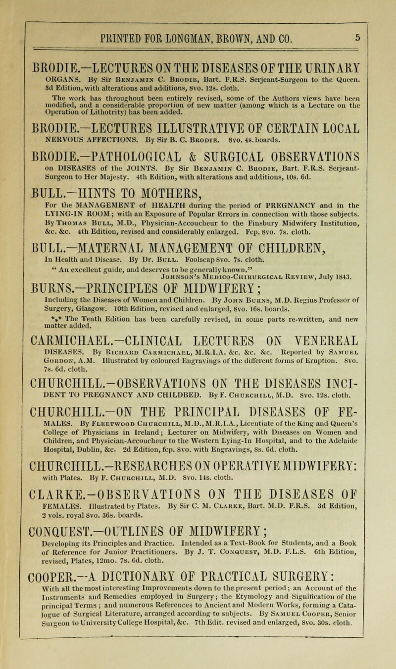 BRODIE.-LECTURES ON THE DISEASES OF THE URINARY ORGANS. By Sir Benjamin C. Bkodie, Bart. F.R.S. Serjeant-Surgeon to the Queen. 3d Edition, with alterations and additions, Svo. 12s. cloth. The work has throughout been entirely revised, some of the Authors views have been modified, and a considerable proportion of new matter (among which is a Lecture on the Operation of Lithotrity) has been added. BRODIE.-LECTURES ILLUSTRATIVE OF CERTAIN LOCAL NERVOUS AFFECTIONS. By Sir B. C. Bbodie. 8vo. 4s. boards. BR0DIE.-PATH0L0GICAL & SURGICAL OBSERVATIONS on DISEASES of the JOINTS. By Sir Benjamin C. Brodie, Bart. F.R.S. Serjeant- Surgeon to Her Majesty. 4th Edition, with alterations and additions, 10s. 6d. BULL.-IIINTS TO MOTHERS, For the MANAGEMENT of HEALTH during the period of PREGNANCY and in the LYING-IN ROOM ; with an Exposure of Popular Errors in connection with those subjects. By Thomas Bull, M.D., Physician-Accoucheur to the Finsbury Midwifery Institution, &c. &c. 4th Edition, revised and considerably enlarged. Fcp. 8vo. 7s. cloth. BULL.-MATERNAL MANAGEMENT OF CHILDREN, In Health and Disease. By Dr. Bull. Foolscap 8vo. 7s. cloth.  An excellent guide, and deserves to be generally known. Johnson's Medico-Chirurgical Review, July 1843. BURNS-PRINCIPLES OF MIDWIFERY; Including the Diseases of Women and Children. By John Burns, M.D. Kegius Professor of Surgery, Glasgow, luth Edition, revised and enlarged, Svo. 16s. boards. *** The Tenth Edition has been carefully revised, in some parts re-written, and new matter added. CARMICHAEL.-CLINICAL LECTURES ON VENEREAL DISEASES. By Richard Carmichakl, M.R.I.A. &c. &c. &c. Reported by Samuel Gordon, A.M. Illustrated by coloured Engravings of the different forms of Eruption. 8vo. 7s. 6d. cloth. CHURCHILL-OBSERVATIONS ON THE DISEASES INCI- DENT TO PREGNANCY AND CHILDBED. By F. Churchill, M.D. Svo. 12s. cloth. CHURCHILL.-ON THE PRINCIPAL DISEASES OF FE- MALES. By Fleetwood Churchill, M.D.,M.R.I.A., Licentiate of the King and Queen's College of Physicians in Ireland; Lecturer on Midwifery, with Diseases on Women and Children, and Physician-Accoucheur to the Western Lying-in Hospital, and to the Adelaide Hospital, Dublin, &c 2d Edition, fcp. Svo. with Engravings, 8s. Gd. cloth. CHURCHILL-RESEARCHES ON OPERATIVE MIDWIFERY: with Plates. By F. Churchill, M.D. 8vo. Us. cloth. CLARKE.-OBSERVATIONS ON THE DISEASES OF FEMALES. Illustrated by Plates. By Sir C. M. Clarke, Bart. M.D. F.R.S. 3d Edition, 2 vols, royal Svo. 36s. boards. CONQUEST-OUTLINES OF MIDWIFERY; Developing its Principles and Practice. Intended as a Te.\t-Book for Students, and a Book of Reference for Junior Practitioners. By J. T. Conquest, M.D. F.L.S. 6th Edition, revised, Plates, 12mo. 7s. 6d. cloth. C00PER.-A DICTIONARY OF PRACTICAL SURGERY: With all the most interesting Improvements down to the present period; an Account of the Instruments and Remedies employed in Surgery; the Etymology and Siguilication of the principal Terms ; and numerous References to Ancient and Modern Works, forming a Cata- logue of Surgical Literature, arranged according to subjects. By Samuel Cooi'ek, Senior Surgeon to University College Hospital, &c. 7th Edit, revised and enlarged, Svo. 30s. cloth.