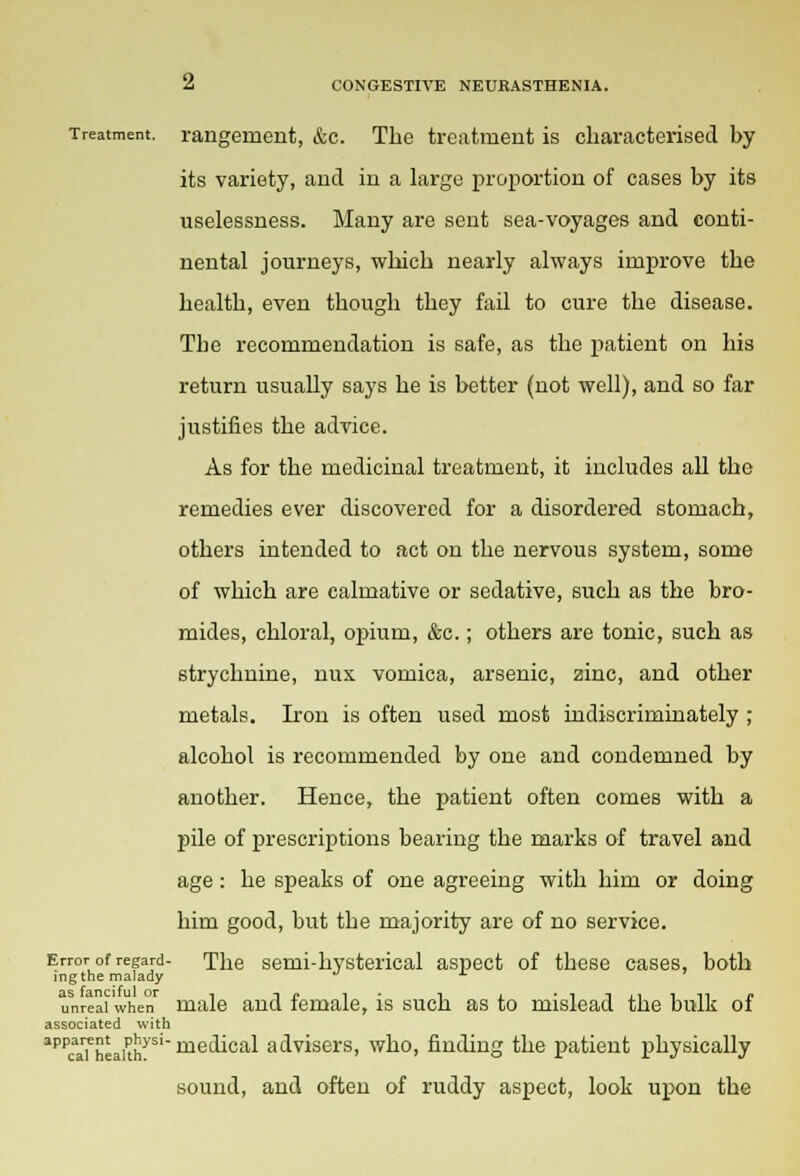 Treatment, rangement, &c. The treatment is characterised by its variety, and in a large proportion of cases by its uselessness. Many are sent sea-voyages and conti- nental journeys, which nearly always improve the health, even though they fail to cure the disease. The recommendation is safe, as the patient on his return usually says he is better (not well), and so far justifies the advice. As for the medicinal treatment, it includes all the remedies ever discovered for a disordered stomach, others intended to act on the nervous system, some of which are calmative or sedative, such as the bro- mides, chloral, opium, &c.; others are tonic, such as strychnine, nux vomica, arsenic, zinc, and other metals. Iron is often used most indiscriminately ; alcohol is recommended by one and condemned by another. Hence, the patient often comes with a pile of prescriptions bearing the marks of travel and age: he speaks of one agreeing with him or doing him good, but the majority are of no service. Error of regard- The semi-hysterical aspect of these cases, both ingthe malady unreal when male and female, is such as to mislead the bulk of associated with apPcaa?heakhysl mec^ca^ advisers, who, finding the patient physically sound, and often of ruddy aspect, look upon the