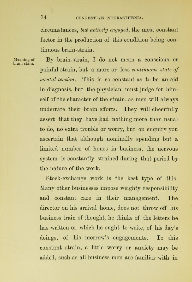 circumstances, but actively engaged, the most constant factor in the production of this condition being con- tinuous brain-strain. Meaning of By brain-strain, I do not mean a conscious or brain stain. painful strain, but a more or less continuous state of mental tension. This is so constant as to be an aid in diagnosis, but the physician must judge for him- self of the character of the strain, as men will always underrate their brain efforts. They will cheerfully assert that they have had nothing more than usual to do, no extra trouble or worry, but on enquiry you ascertain that although nominally spending but a limited number of hours in business, the nervous system is constantly strained during that period by the nature of the work. Stock-exchange work is the best type of this. Many other businesses impose weighty responsibility and constant care in their management. The director on his arrival home, does not throw off his business train of thought, he thinks of the letters he has written or which he ought to write, of his day's doings, of his morrow's engagements. To this constant strain, a little worry or anxiety may be added, such as all business men are familiar with in