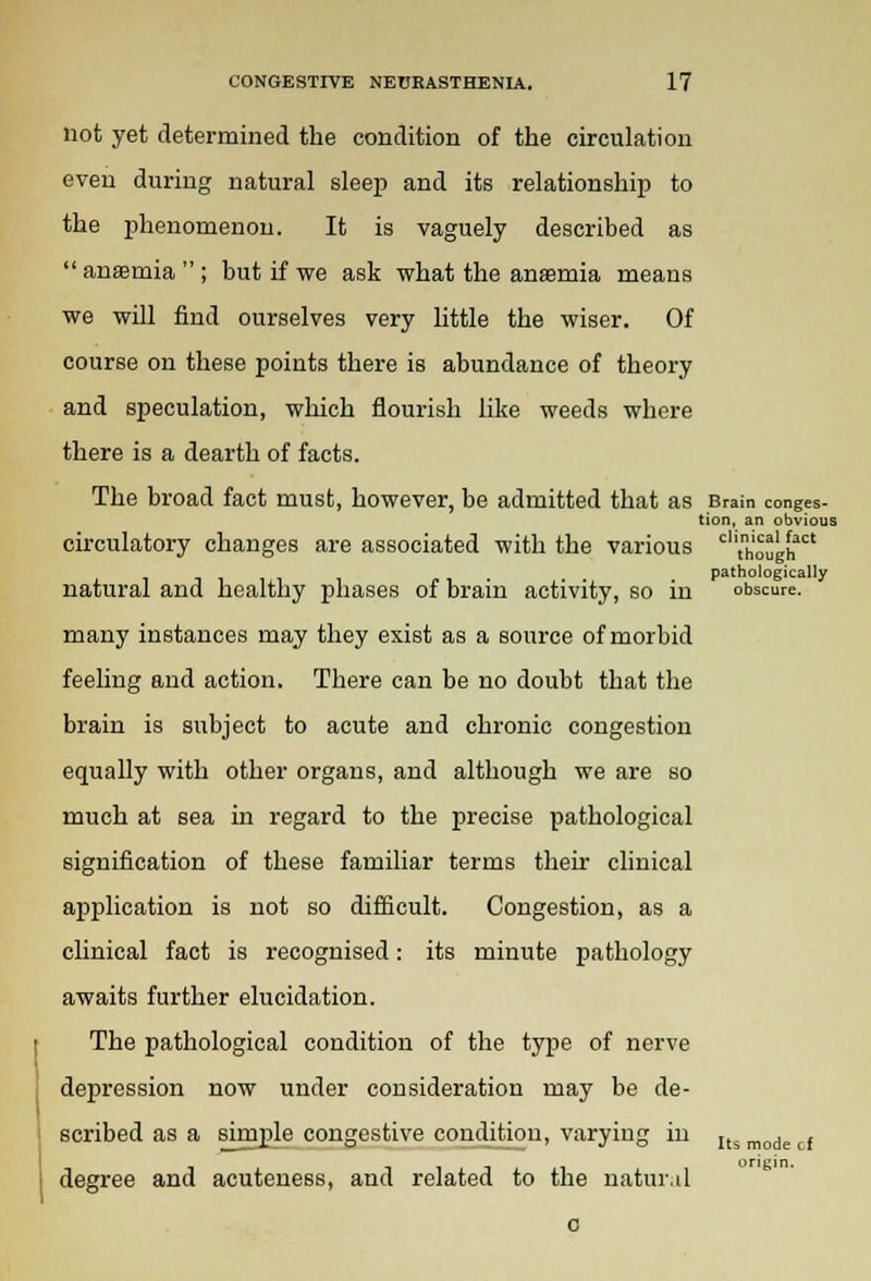 not yet determined the condition of the circulation even during natural sleep and its relationship to the phenomenon. It is vaguely described as anaemia; but if we ask what the anasmia means we will find ourselves very little the wiser. Of course on these points there is abundance of theory and speculation, which flourish like weeds where there is a dearth of facts. The broad fact must, however, be admitted that as Brain conges- tion, an obvious circulatory changes are associated with the various clltn„'oughact pathologically natural and healthy phases of brain activity, so in obscure. many instances may they exist as a source of morbid feeling and action. There can be no doubt that the brain is subject to acute and chronic congestion equally with other organs, and although we are so much at sea in regard to the precise pathological signification of these familiar terms their clinical application is not so difficult. Congestion, as a clinical fact is recognised: its minute pathology awaits further elucidation. The pathological condition of the type of nerve depression now under consideration may be de- scribed as a simple congestive condition, varying in Its mode , degree and acuteness, and related to the natural c