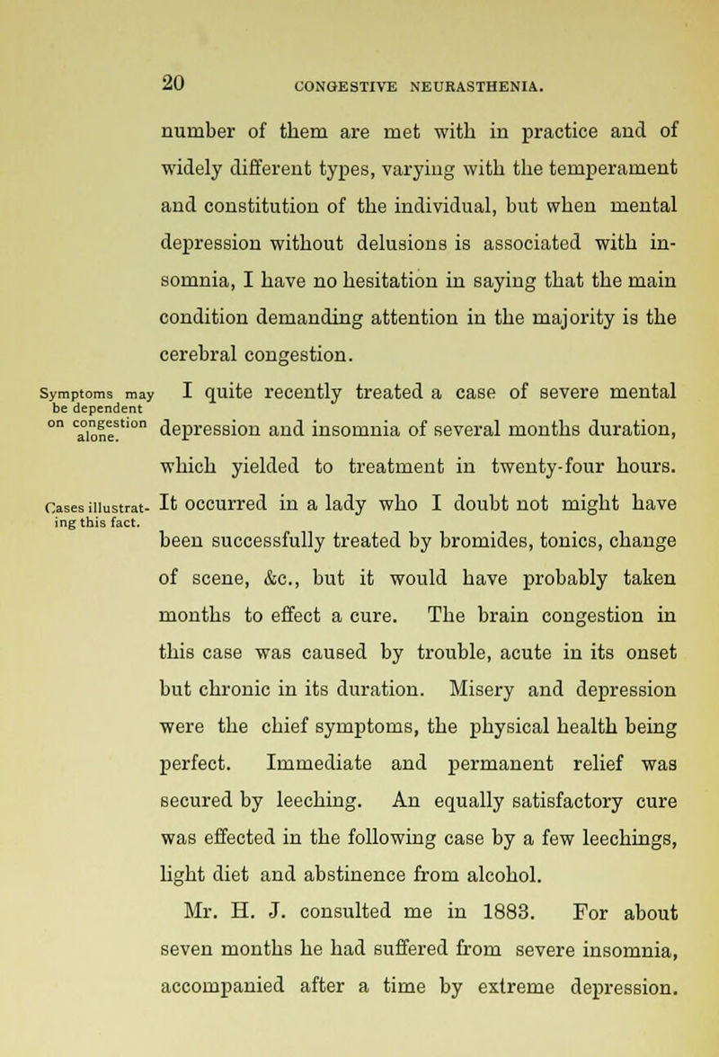 number of them are met with in practice and of widely different types, varying with the temperament and constitution of the individual, but when mental depression without delusions is associated with in- somnia, I have no hesitation in saying that the main condition demanding attention in the majority is the cerebral congestion. Symptoms may I quite recently treated a case of severe mental be dependent ° alone!0 depression and insomnia of several months duration, which yielded to treatment in twenty-four hours. Cases iiiustrat- It occurred in a lady who I doubt not might have ing this fact. been successfully treated by bromides, tonics, change of scene, &c, but it would have probably taken months to effect a cure. The brain congestion in this case was caused by trouble, acute in its onset but chronic in its duration. Misery and depression were the chief symptoms, the physical health being perfect. Immediate and permanent relief was secured by leeching. An equally satisfactory cure was effected in the following case by a few leechings, light diet and abstinence from alcohol. Mr. H. J. consulted me in 1883. For about seven months he had suffered from severe insomnia, accompanied after a time by extreme depression.