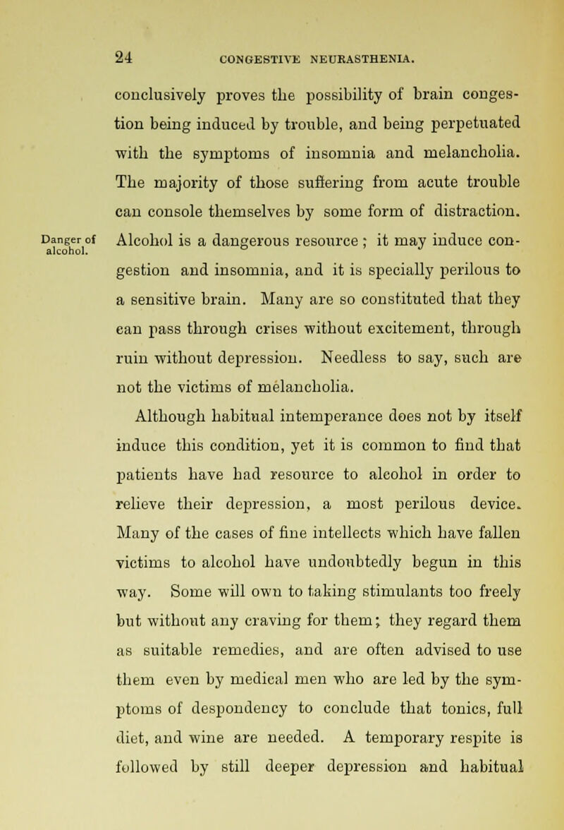 conclusively proves the possibility of brain conges- tion being induced by trouble, and being perpetuated with the symptoms of insomnia and melancholia. The majority of those suffering from acute trouble can console themselves by some form of distraction. Danger of Alcohol is a dangerous resource ; it may induce con- alcohol. ° ' J gestion and insomnia, and it is specially perilous to a sensitive brain. Many are so constituted that they can pass through crises without excitement, through ruin without depression. Needless to say, such are not the victims of melancholia. Although habitual intemperance does not by itself induce this condition, yet it is common to find that patients have had resource to alcohol in order to relieve their depression, a most perilous device. Many of the cases of fine intellects which have fallen victims to alcohol have undoubtedly begun in this way. Some will own to taking stimulants too freely but without any craving for them; they regard them as suitable remedies, and are often advised to use them even by medical men who are led by the sym- ptoms of despondency to conclude that tonics, full diet, and wine are needed. A temporary respite is followed by still deeper depression and habitual