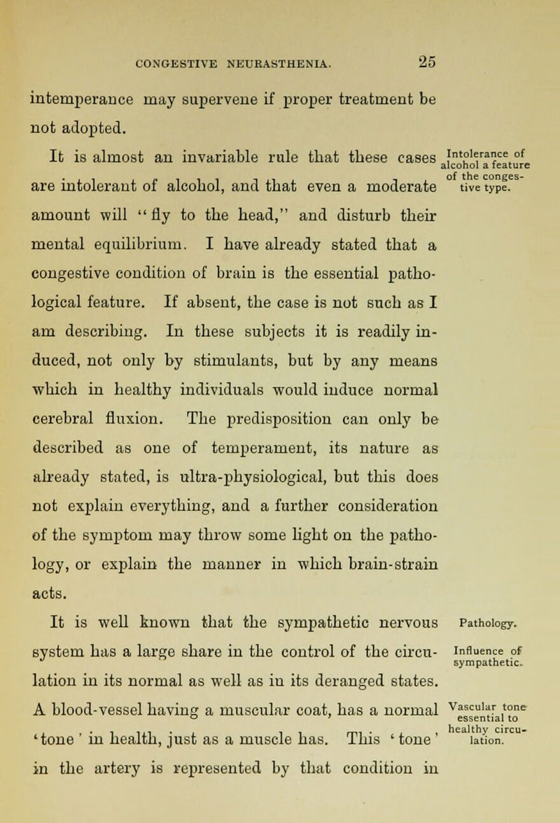intemperance may supervene if proper treatment be not adopted. It is almost an invariable rule that these cases intolerance of alcohol a feature are intolerant of alcohol, and that even a moderate tive type. amount will  fly to the head, and disturb their mental equilibrium. I have already stated that a congestive condition of brain is the essential patho- logical feature. If absent, the case is not such as I am describing. In these subjects it is readily in- duced, not only by stimulants, but by any means which in healthy individuals would induce normal cerebral fluxion. The predisposition can only be described as one of temperament, its nature as already stated, is ultra-physiological, but this does not explain everything, and a further consideration of the symptom may throw some light on the patho- logy, or explain the manner in which brain-strain acts. It is well known that the sympathetic nervous Pathology, system has a large share in the control of the circu- influence of sympathetic. lation in its normal as well as in its deranged states. A blood-vessel having a muscular coat, has a normal ^g'^^'11 ...... . , ,„. . healthy circu- 'tone in neaitn, just as a muscle has. ibis ' tone lation. in the artery is represented by that condition in