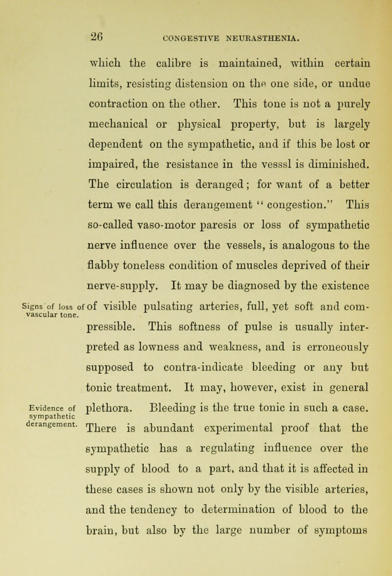 which the calibre is maintained, within certain limits, resisting distension on the one side, or undue contraction on the other. This tone is not a purely mechanical or physical property, but is largely dependent on the sympathetic, and if this be lost or impaired, the resistance in the vesssl is diminished. The circulation is deranged; for want of a better term we call this derangement  congestion. This so-called vaso-motor paresis or loss of sympathetic nerve influence over the vessels, is analogous to the flabby toneless condition of muscles deprived of their nerve-supply. It may be diagnosed by the existence Signs of loss of of visible pulsating arteries, full, yet soft and com- vascular tone. pressible. This softness of pulse is usually inter- preted as lowness and weakness, and is erroneously supposed to contra-indicate bleeding or any but tonic treatment. It may, however, exist in general Evidence of plethora. Bleeding is the true tonic in such a case. sympathetic derangement. There ig abundant experimental proof that the sympathetic has a regulating influence over the supply of blood to a part, and that it is affected in these cases is shown not only by the visible arteries, and the tendency to determination of blood to the brain, but also by the large number of symptoms